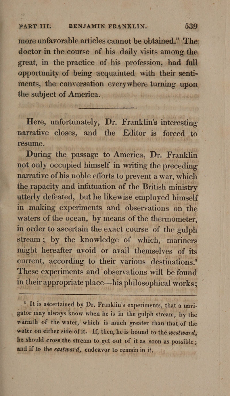 more unfavorable articles cannot be obtained.” The: doctor in the course of his daily visits among the great, in the practice of his profession, had full opportunity of bemg acquainted with their senti- ments, the conversation everywhere turning upon the subject of America. Here, unfortunately, Dr. Franklin’s interesting narrative closes, and the Editor is forced to resume. | During the passage to America, Dr. Franklin not only occupied himself in writing the preceding narrative of his noble efforts to prevent a war, which the rapacity and infatuation of the British ministry utterly defeated, but he likewise employed himself in making experiments and observations on the waters of the ocean, by means of the thermometer, m order to ascertain the exact course of the gulph stream; by the knowledge of which, mariners might seen avoid or avail themselves of its current, according to their various destinations. These experiments and observations will be found in their appropriate place—his philosophical works: ee, At is ascertained by Dr. Franklin’s experiments, that a navi- gator may always know when he is in the gulph stream, by the warmth of the water, which is much greater than that of the water on either side of it. If, then, heis bound to the westward, he should cross the stream to get out of it as soon as possible ; and if to the eastward, endeavor to remain in it.