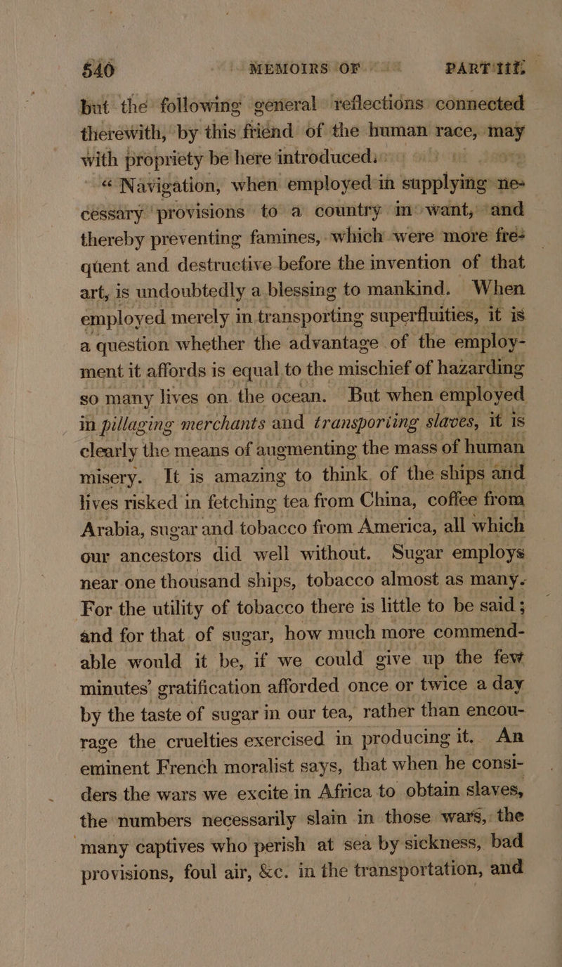 but the following general reflections connected therewith, by this friend of the human race, —_ with propriety be here introduced.» ay: : a Navigation, when employed in supplying” ne- cessary ‘provisions to a country m:want, and thereby preventing famines, which were more fre- quent and destructive before the invention of that art, 1s undoubtedly a blessing to mankind. When employed merely in transporting superfluities, it iS. a question whether the advantage of the employ- ment it affords is equal to the mischief of hazarding SO many lives on. the ocean. But when employed mn pillaging merchants and transporiing slaves, it is clearly the means of augmenting the mass of human misery. It is amazing to think, of the ships and lives risked in fetching tea from China, coffee from Arabia, sugar and tobacco from America, all which our ancestors did well without. Sugar employs near one thousand ships, tobacco almost as many. For the utility of tobacco there is little to be said; and for that of sugar, how much more commend- able would it be, if we could give up the few minutes’ gratification afforded once or twice a day by the taste of sugar in our tea, rather than encou- rage the cruelties exercised in producing it. An ~ eminent French moralist says, that when he consi- ders the wars we excite in Africa to obtain slaves, the numbers necessarily slain in those wars, the ‘many captives who perish at sea by sickness, bad provisions, foul air, &c. in the transportation, and