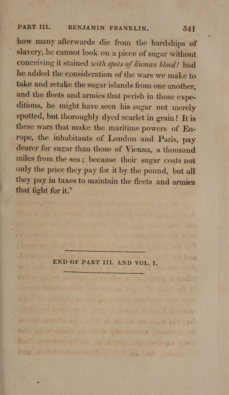 how many afterwards die from the hardships of slavery, he cannot look on a piece of sugar without conceiving it stained with spots of human blood! had he added the consideration of the wars we make to take and retake the sugar islands from one another, and the fleets and armies that perish in those expe- ditions, he might have seen his sugar not merely spotted, but thoroughly dyed scarlet in grain! It is these wars that make the maritime powers of Eu- rope, the mhabitants of London and Paris, pay dearer for sugar than those of Vienna, a thousand miles from the sea; because their sugar costs not only the price they pay for it by the pound, but all they pay in taxes to maintain the fleets and armies that fight for it.” END OF PART III. AND VOL. I.