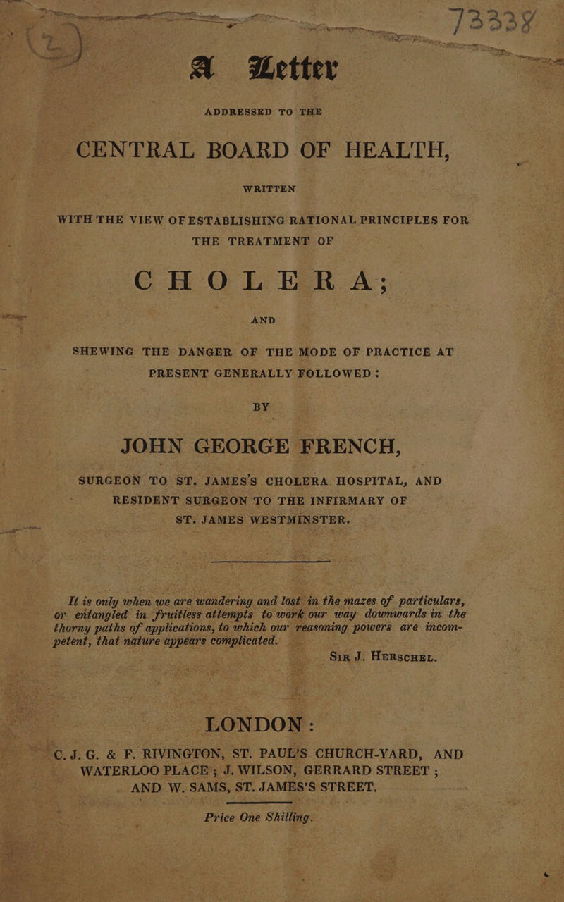 ADDRESSED TO THE CENTRAL BOARD OF HEALTH, WRITTEN WITH THE VIEW OF ESTABLISHING RATIONAL PRINCIPLES FOR THE TREATMENT OF CHOLERA; SHEWING THE DANGER OF THE MODE OF PRACTICE AT PRESENT GENERALLY FOLLOWED: By J OHN GEORGE FRENCH, SURGEON TO ST. JAMES’'S CHOLERA HOSPITAL, | AND RESIDENT SURGEON TO THE INFIRMARY OF ST. JAMES WESTMINSTER. It is only Bie we are pineal a and leah ‘in the mazes of particulars, or entangled in fruitless attempts to work our way downwards in. the thorny paths of applications, to which our reasoning meer are incom- een, that nature ee complicated. ee Sir J. Henveuee ‘LONDON: WATERLOO PLACE; J. WILSON, GERRARD STREET ; AND W. SAMS, ST. JAMES’S Golgi ng Se Price One Shilling.