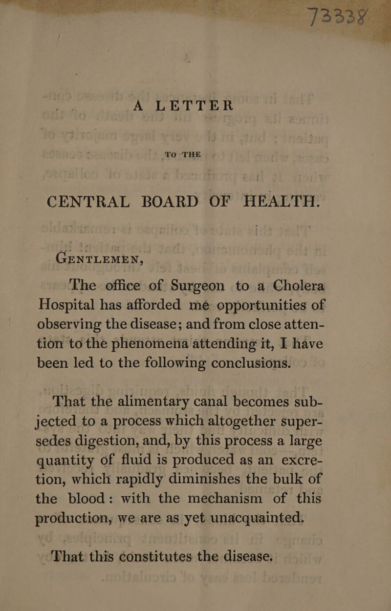 A LETTER TO THE CENTRAL BOARD OF HEALTH. GENTLEMEN, The office of Surgeon to a Cholera Hospital has afforded mé opportunities of observing the disease; and from close atten- tion to the phenomena attending it, I have been led to the following conclusions. That the alimentary canal becomes sub- jected to a process which altogether super- sedes digestion, and, by this process a large quantity of fluid is produced as an excre- tion, which rapidly diminishes the bulk of the blood: with the mechanism of this production, we are as yet unacquainted. Bhat this constitutes the disease.