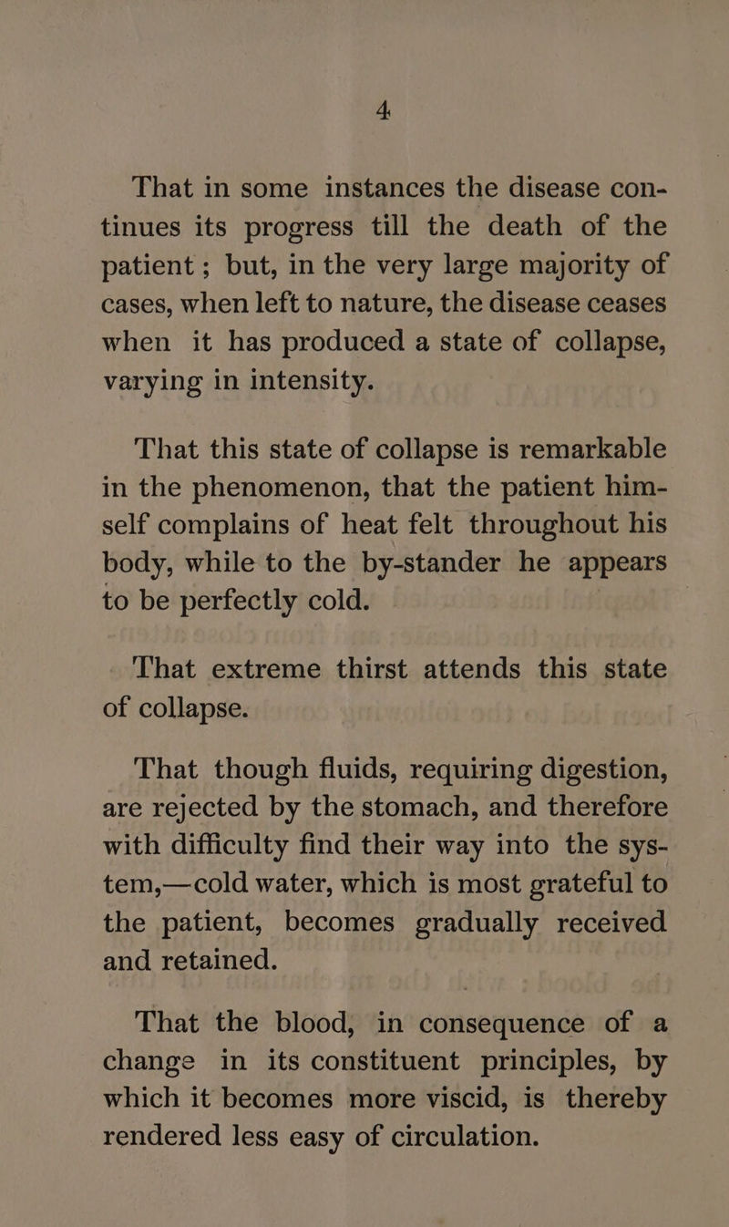 That in some instances the disease con- tinues its progress till the death of the patient ; but, in the very large majority of cases, when left to nature, the disease ceases when it has produced a state of collapse, varying in intensity. That this state of collapse is remarkable in the phenomenon, that the patient him- self complains of heat felt throughout his body, while to the by-stander he appears to be perfectly cold. | . That extreme thirst attends this state of collapse. That though fluids, requiring digestion, are rejected by the stomach, and therefore with difficulty find their way into the sys- tem,—cold water, which is most grateful to the patient, becomes gradually received and retained. That the blood, in consequence of a change in its constituent principles, by which it becomes more viscid, is thereby rendered less easy of circulation.