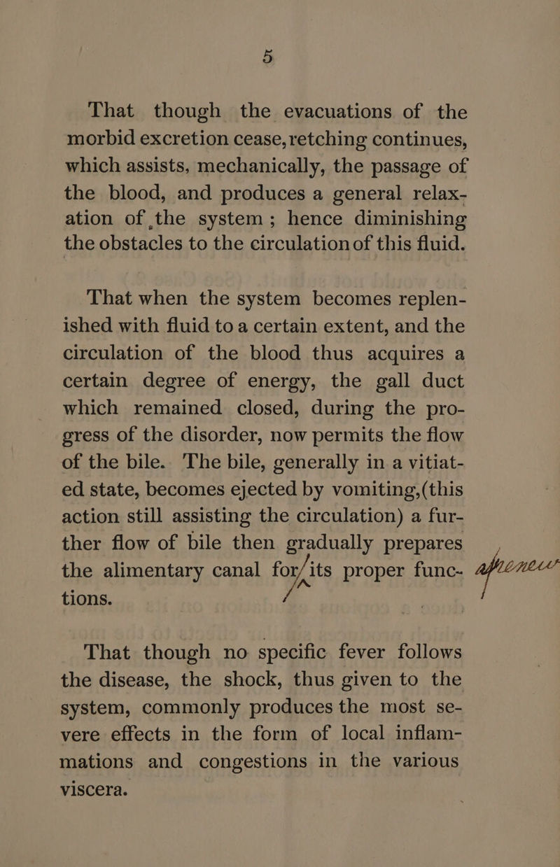 That though the evacuations of the morbid excretion cease, retching continues, which assists, mechanically, the passage of the blood, and produces a general relax- ation of the system; hence diminishing the obstacles to the circulation of this fluid. That when the system becomes replen- ished with fluid to a certain extent, and the circulation of the blood thus acquires a certain degree of energy, the gall duct which remained closed, during the pro- gress of the disorder, now permits the flow of the bile. The bile, generally in a vitiat- ed state, becomes ejected by vomiting,(this action still assisting the circulation) a fur- ther flow of bile then gradually prepares the alimentary canal for its proper func- tions. That though no specific fever follows the disease, the shock, thus given to the system, commonly produces the most se- vere effects in the form of local inflam- mations and congestions in the various viscera.