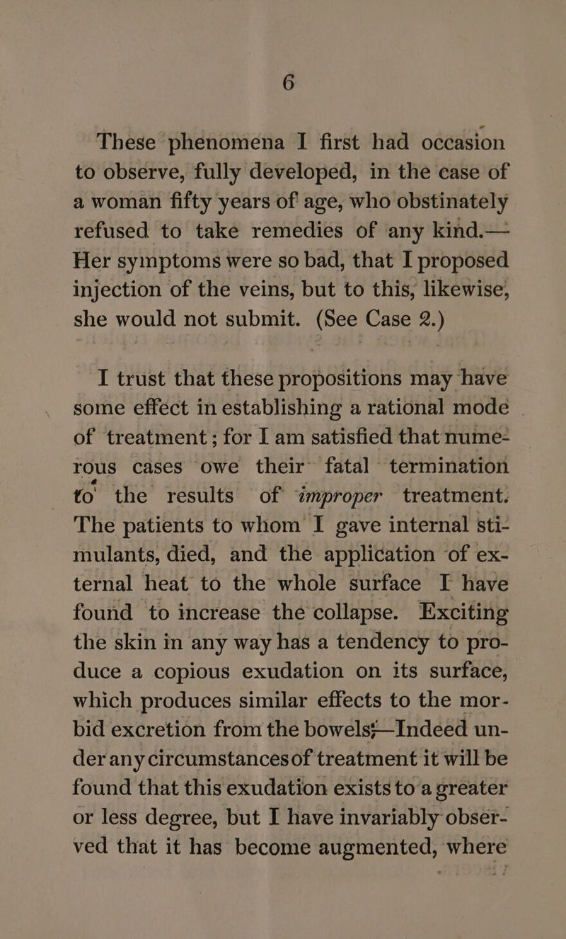 These phenomena I first had occasion to observe, fully developed, in the case of a woman fifty years of age, who obstinately refused to take remedies of any kind.— Her symptoms were so bad, that I proposed injection of the veins, but to this, likewise, she would not submit. (See Case 2.) I trust that these propositions may have some effect in establishing a rational mode | of treatment; for I am satisfied that nume- rous cases owe their fatal termination to the results of ‘improper treatment. The patients to whom I gave internal sti- mulants, died, and the application of ex- ternal heat to the whole surface I have found to increase the collapse. Exciting the skin in any way has a tendency to pro- duce a copious exudation on its surface, which produces similar effects to the mor- bid excretion from the bowels;—Indeed un- der any circumstances of treatment it will be found that this exudation exists toa greater or less degree, but I have invariably obser- ved that it has become augmented, where
