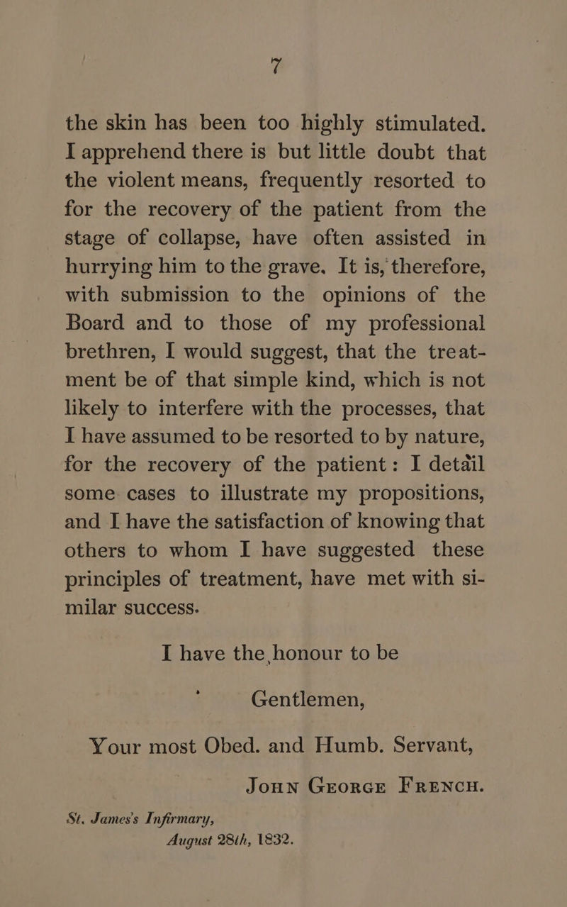 the skin has been too highly stimulated. I apprehend there is but little doubt that the violent means, frequently resorted to for the recovery of the patient from the stage of collapse, have often assisted in hurrying him to the grave, It is, therefore, with submission to the opinions of the Board and to those of my professional brethren, I would suggest, that the treat- ment be of that simple kind, which is not likely to interfere with the processes, that I have assumed to be resorted to by nature, for the recovery of the patient: I detail some cases to illustrate my propositions, and I have the satisfaction of knowing that others to whom I have suggested these principles of treatment, have met with si- milar success. I have the honour to be Gentlemen, Your most Obed. and Humb. Servant, Joun Grorce FRENCH. St. James's Infirmary, August 28th, 1832.