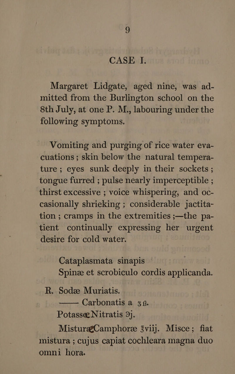 CASE I. Margaret Lidgate, aged nine, was ad- mitted from the Burlington school on the 8th July, at one P. M., labouring under the following symptoms. Vomiting and purging of rice water eva- cuations ; skin below the natural tempera- ture ; eyes sunk deeply in their sockets ; tongue furred ; pulse nearly imperceptible ; thirst excessive ; voice whispering, and oc- casionally shrieking ; considerable jactita- tion ; cramps in the extremities ;—the pa- tient continually expressing her urgent desire for cold water. Cataplasmata sinapis — Spinze et scrobiculo cordis applicanda. R. Sodz Muriatis. Carbonatis a 38. Potasse Nitratis 9). Mistura@Camphoree 3viij. Misce; fiat mistura ; cujus capiat cochleara magna duo omni hora.