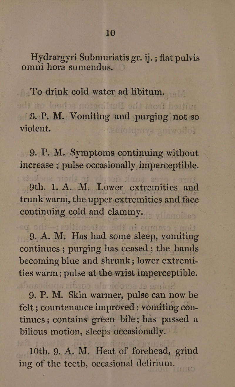 Hydrargyri Submuriatis gr. ij. ; fiat pulvis omni hora sumendus. ‘To drink cold water ad libitum. 83.P, M. Vomiting and .purging ‘not so violent. 9. P. M. Symptoms continuing without increase ; pulse occasionally imperceptible. ‘9th. 1..A...M, Lower. extremities and trunk warm, the upper. extremities and face continuing cold and clprenyy. 9. A. M. Has Hed some Pr vomiting continues ; purging has ceased ; the hands becoming blue and shrunk; lower extremi- ties warm; pulse at the wrist pinot eae 9. P. M. Skin warmer, pulse can now be felt ; countenance improved ; vorniting con- tinues; contains green bile; has passed a bilious motion, sleeps o¢casionally. 10th. 9. A. M. Heat of forehead, grind ing of the teeth, occasional delirium.