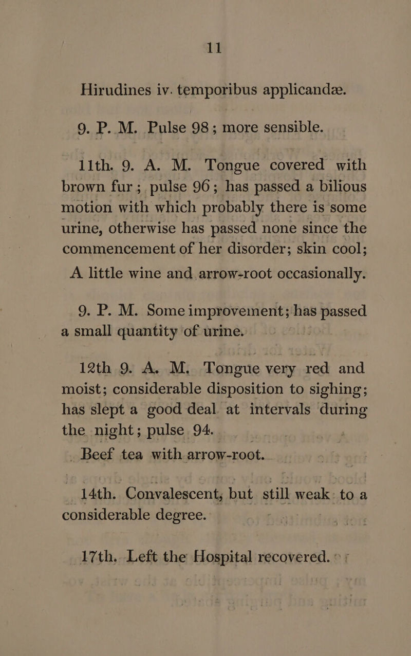 Hirudines iv. temporibus applicande. 9. P. M. Pulse 98; more sensible. lith. 9. A. M. Tongue covered with brown fur ; pulse 96; has passed a bilious motion with which probably there is some urine, otherwise has passed none since the commencement of her disorder; skin cool; A little wine and. arrow-root occasionally. 9. P. M. Some improvement; has passed a small quantity of urine. 12th 9. A. M. Tongue very red and moist; considerable disposition to sighing; has slept a good deal. at intervals during the night; pulse 94. _ Beef tea with arrow-root. : 14th. Convalescent, but still weak to a considerable degree. 17th. Left the Hospital recovered. © ;