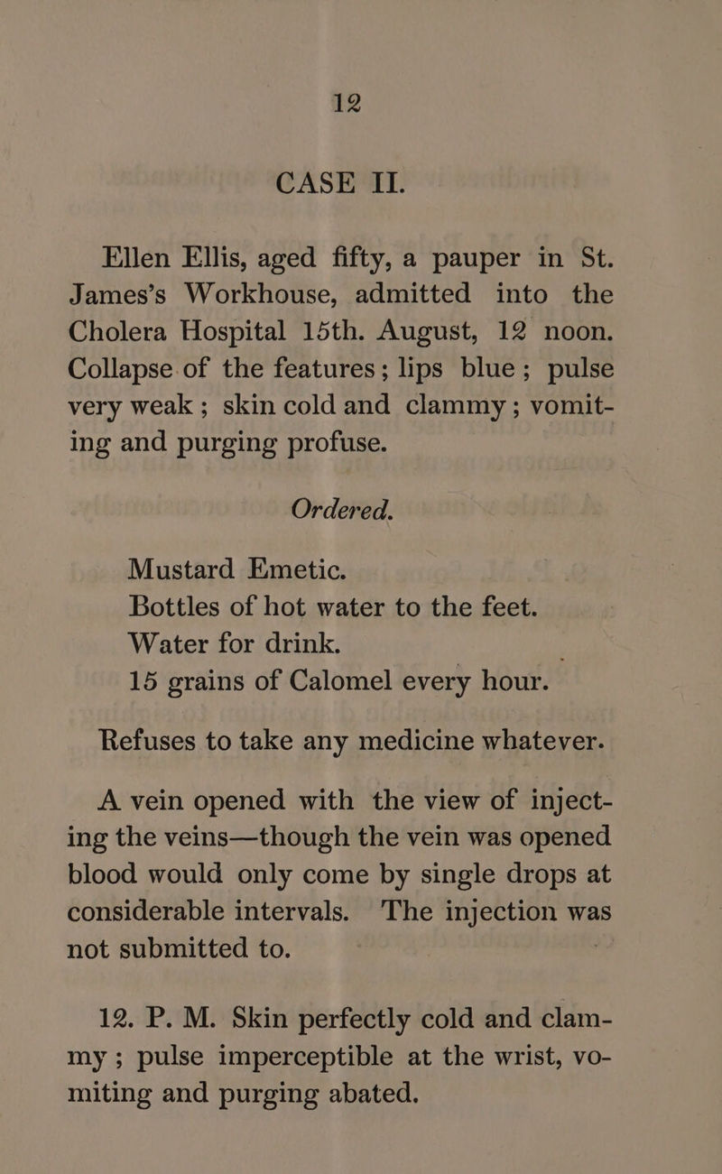 CASE ILI. Ellen Ellis, aged fifty, a pauper in St. James’s Workhouse, admitted into the Cholera Hospital 15th. August, 12 noon. Collapse of the features; lips blue; pulse very weak ; skin cold and clammy; vomit- ing and purging profuse. Ordered. Mustard Emetic. Bottles of hot water to the feet. Water for drink. 15 grains of Calomel every hour. Refuses to take any medicine whatever. A vein opened with the view of inject- ing the veins—though the vein was opened blood would only come by single drops at considerable intervals. ‘The injection was not submitted to. | 12. P. M. Skin perfectly cold and clam- my ; pulse imperceptible at the wrist, vo- miting and purging abated.