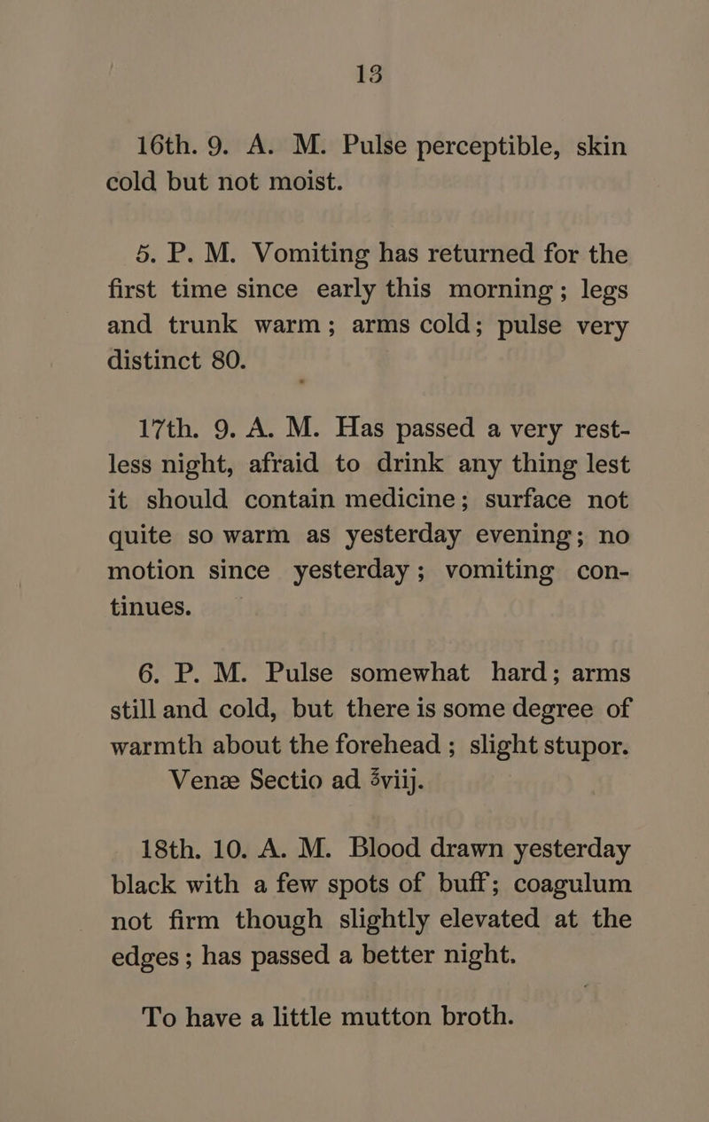 16th. 9. A. M. Pulse perceptible, skin cold but not moist. 5. P. M. Vomiting has returned for the first time since early this morning; legs and trunk warm; arms cold; pulse very distinct 80. 17th. 9. A. M. Has passed a very rest- less night, afraid to drink any thing lest it should contain medicine; surface not quite so warm as yesterday evening; no motion since yesterday; vomiting con- tinues. 6. P. M. Pulse somewhat hard; arms stilland cold, but there is some degree of warmth about the forehead ; slight stupor. Venez Sectio ad Sviij. 18th. 10. A. M. Blood drawn yesterday black with a few spots of buff; coagulum not firm though slightly elevated at the edges ; has passed a better night. To have a little mutton broth.