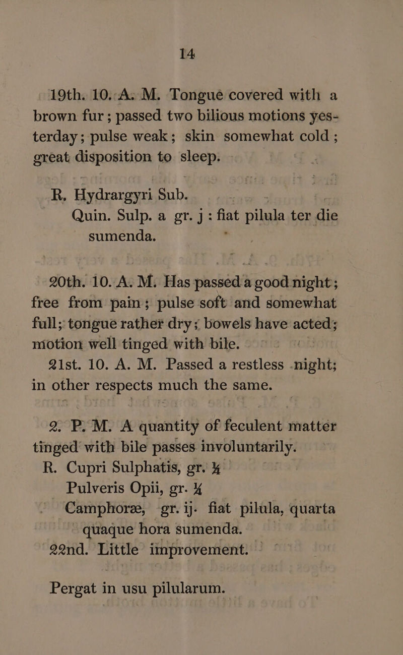 19th. 10..A. M. Tongue covered with a brown fur ; passed two bilious motions yes- terday; pulse weak; skin somewhat cold ; creat disposition to =e R, fetter Sub. Quin. Sulp. a gr.j: ae Ailes er, die sumenda. 20th. 10. A. M. Has passed a good night; free from pain; pulse soft and somewhat full; tongue rather drys bowels have acted; motion well tinged with bile. | Qist. 10. A. M. Passed a restless night; in other respects much the same. 2. P.M. A quantity of feculent matter tinged’ with bile passes involuntarily. R. Cupri Sulphatis, gr. &amp; ms Pulveris Opii, gr. Camphoree, gr. ij. fiat pilula, quarta quaque hora sumenda. | 22nd. Little improvement. Pergat z usu pilularum.