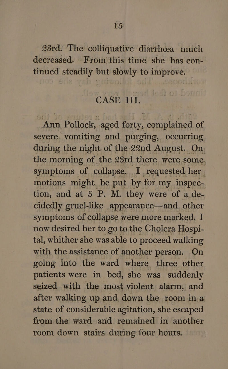 23rd. The colliquative diarrhoea much decreased. From'this time she has con- tinued steadily but slowly to improve. — CASE IIL. Ann Pollock, aged forty, complained of severe. vomiting and purging, occurring during the night of the 22nd August. On. the morning of the 23rd rete were some. symptoms of collapse. I requested hers motions might. be put by for my inspec- tion, and at 5 P. M. they were of a de- cidedly gruel-like appearance—and. other symptoms of collapse were more marked. I now desired her to go to the Cholera Hospi- tal, whither she was able to proceed walking with the assistance of another person. On going into the ward where three other patients were in bed, she was suddenly seized with the most violent alarm, and after walking up and down the room ina state of considerable agitation, she escaped from the ward) and remained in another room down stairs during four hours.