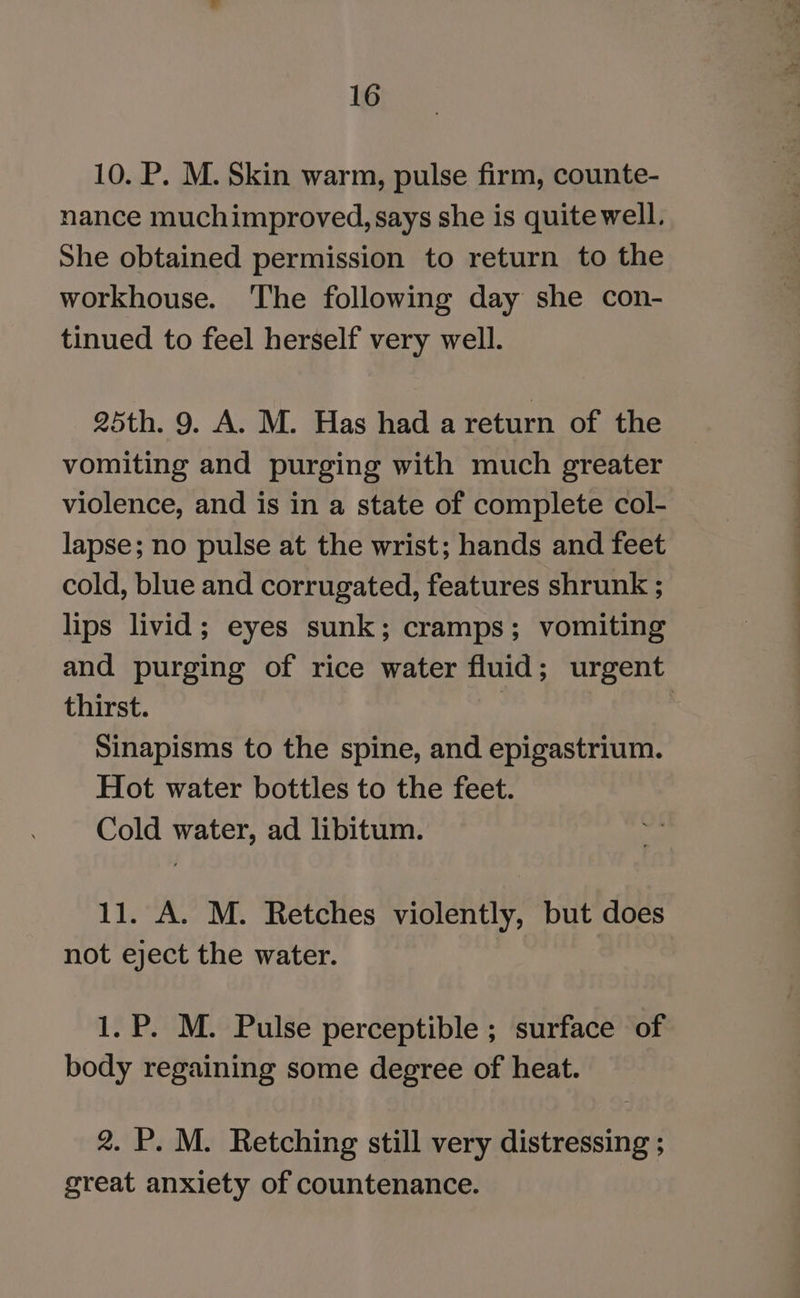10. P. M. Skin warm, pulse firm, counte- nance muchimproved, says she is quite well. She obtained permission to return to the workhouse. ‘The following day she con- tinued to feel herself very well. 25th. 9. A. M. Has had a return of the vomiting and purging with much greater violence, and is in a state of complete col- lapse; no pulse at the wrist; hands and feet cold, blue and corrugated, features shrunk ; lips livid; eyes sunk; cramps; vomiting and purging of rice water fluid; urgent thirst. | | Sinapisms to the spine, and epigastrium. Hot water bottles to the feet. Cold water, ad libitum. 11. A. M. Retches violently, but does not eject the water. 1. P. M. Pulse perceptible ; surface of body regaining some degree of heat. 2. P. M. Retching still very distressing ; great anxiety of countenance.