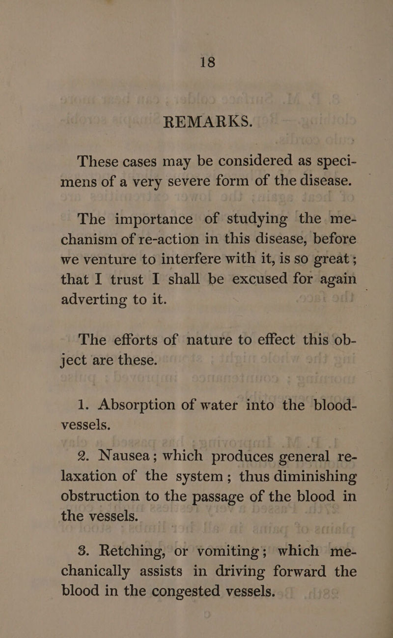 REMARKS. These cases may be considered as speci- mens of a very severe form of the disease. The importance of studying the me- chanism of re-action in this disease, before we venture to interfere with it, is so great ; that I trust I shall be excused for ee adverting to it. | The efforts of nature to effect this ob- ject are these. 1. Absorption of water into the blood- vessels. 2. Nausea; which produces general re- laxation of the system; thus diminishing obstruction to the passage of the blood in the vessels. 3. Retching, or vomiting; which me- chanically assists in driving forward the blood in the congested vessels.