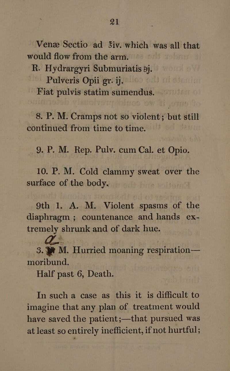 Venez Sectio ad 3iv. which was all that would flow from the arm. R. Hydrargyri Submuriatis 5). ~ Pulveris Opii gr. ij. Fiat pulvis statim sumendus. 8. P. M. Cramps not so violent; but still continued from time to time. 9. P. M. Rep. Pulv. cum Cal. et Opio. 10. P. M. Cold clammy sweat over the surface of the body. 9th 1. A. M. Violent spasms of the diaphragm ; countenance and hands ex- tremely shrunk and of dark hue. 3.9 M. Hurried moaning respiration— moribund. Half past 6, Death. In such a case as this it is difficult to imagine that any plan of treatment would have saved the patient;—that pursued was at least so entirely inefficient, if not hurtful;