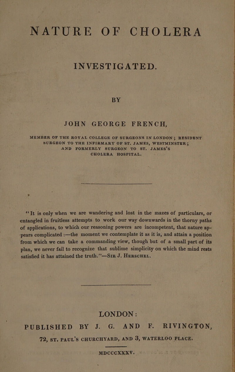 NATURE OF CHOLERA INVESTIGATED. BY JOHN GEORGE FRENCH, MEMBER OF THE ROYAL COLLEGE OF SURGEONS IN LONDON; RESIDENT SORGEON TO THE INFIRMARY OF ST. JAMES, WESTMINSTER 5 AND FORMERLY SURGEON TO ST. JAMES’S CHOLERA HOSPITAL, “It is only when we are wandering and lost in the mazes of particulars, or entangled in fruitless attempts to work our way downwards in the thorny paths of applications, to which our reasoning powers are incompetent, that nature ap- ‘pears complicated :—the moment we contemplate it as it is, and attain a position from which we can take a commanding view, though but of a small part of its plan, we never fail to recognize that sublime simplicity on which the mind rests satisfied it has attained the truth.’’—Sir J. HerscHe. LONDON : PUBLISHED BY J. G. AND F. RIVINGTON, 72, ST, PAUL’S CHURCHYARD, AND 3, WATERLOO PLACE. MDCCCXXXV.