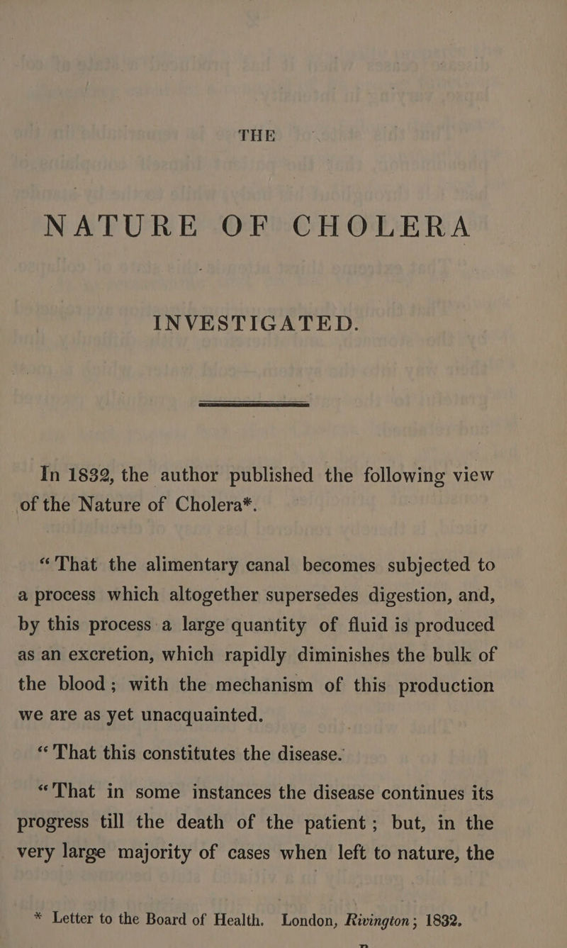THE NATURE OF CHOLERA INVESTIGATED. In 1832, the author published the following view of the Nature of Cholera*. “That the alimentary canal becomes subjected to a process which altogether supersedes digestion, and, by this process a large quantity of fluid is produced as an excretion, which rapidly diminishes the bulk of the blood; with the mechanism of this production we are as yet unacquainted. «That this constitutes the disease. “That in some instances the disease continues its progress till the death of the patient; but, in the very large majority of cases when left to nature, the * Letter to the Board of Health. London, Rivington; 1832. Th