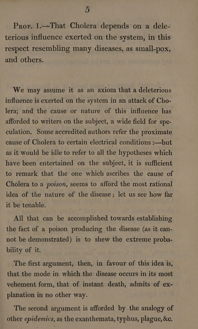 Prop. 1.—That Cholera depends on a dele- terious influence exerted on the system, in this respect resembling many diseases, as small-pox, and others. We may assume it as an axiom that a deleterious influence is exerted on the system in an attack of Cho- lera; and the cause or nature of this influence has afforded to writers on the subject, a wide field for spe- culation. Some accredited authors refer the proximate cause of Cholera to certain electrical conditions :—but as it would be idle to refer to all the hypotheses which have been entertained on the subject, it is sufficient to remark that the one which ascribes the cause of Cholera to a poison, seems to afford the most rational idea of the nature of the disease; let us see how far it be tenable. All that can be accomplished towards establishing the fact of a poison producing the disease (as it can- not be demonstrated) is to shew the extreme proba- bility of it. The first argument, then, in favour of this idea is, | that the mode in which the disease occurs in its most vehement form, that of instant death, admits of ex- planation in no other way. The second argument is afforded by the analogy of other epidemics, as the exanthemata, typhus, plague, &amp;c.