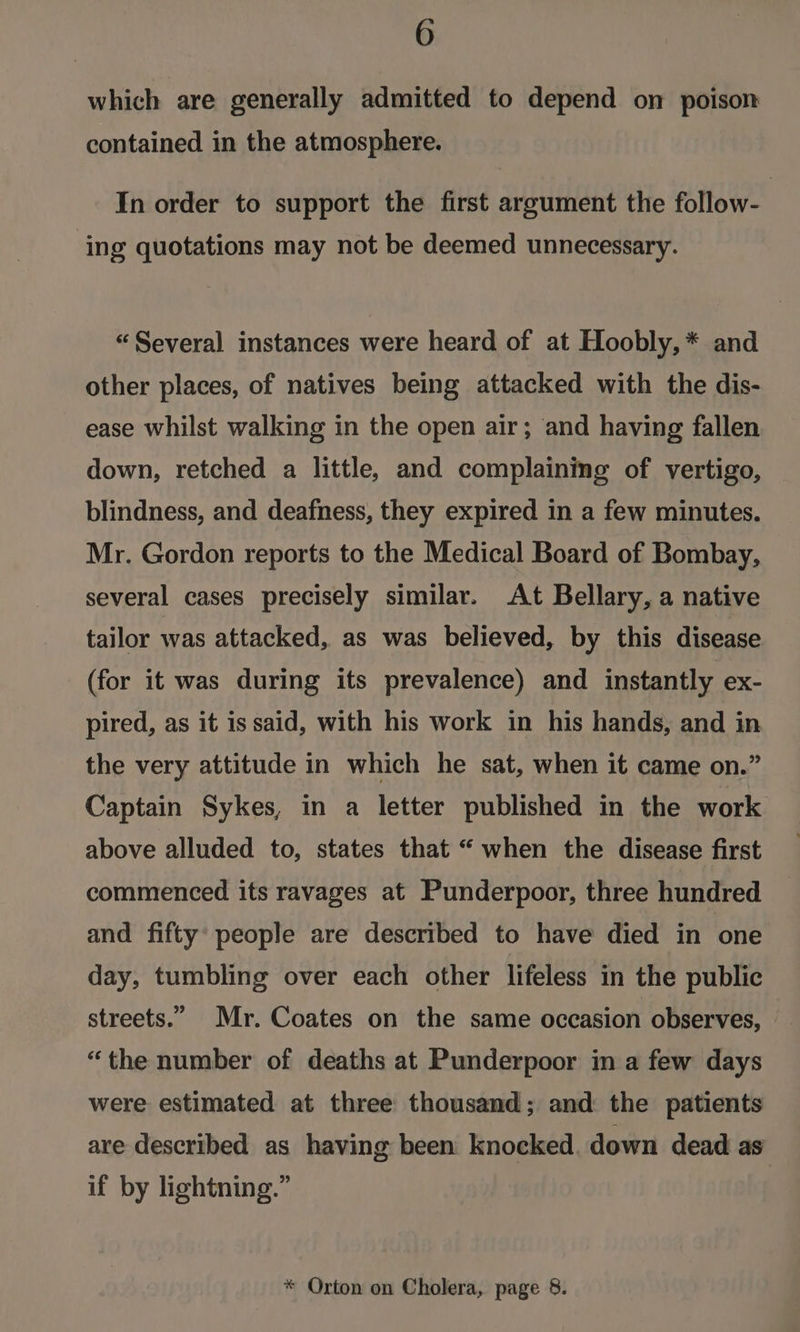 which are generally admitted to depend on poison contained in the atmosphere. In order to support the first argument the follow- ing quotations may not be deemed unnecessary. “Several instances were heard of at Hoobly, * and other places, of natives being attacked with the dis- ease whilst walking in the open air; and having fallen down, retched a little, and complaining of vertigo, blindness, and deafness, they expired in a few minutes. Mr. Gordon reports to the Medical Board of Bombay, several cases precisely similar. At Bellary, a native tailor was attacked, as was believed, by this disease (for it was during its prevalence) and instantly ex- pired, as it is said, with his work in his hands, and in the very attitude in which he sat, when it came on.” Captain Sykes, in a letter published in the work above alluded to, states that “ when the disease first commenced its ravages at Punderpoor, three hundred and fifty: people are described to have died in one day, tumbling over each other lifeless in the public streets.” Mr. Coates on the same occasion observes, “the number of deaths at Punderpoor in a few days were estimated at three thousand; and the patients are described as having been knocked. down dead as if by lightning.”