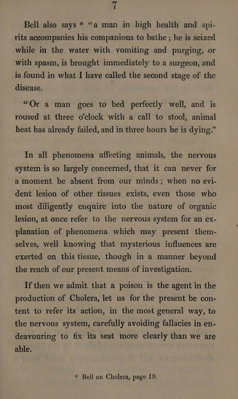 f Bell also says * “a man in high health and spi- rits accompanies his companions to bathe ; he is seized while in the water with vomiting and purging, or with spasm, is brought immediately to a surgeon, and is found in what I have called the second stage of the disease. “Or a man goes to bed perfectly well, and is roused at three oclock with a call to stool, animal heat has already failed, and in three hours he is dying.” In all phenomena affecting animals, the nervous system is so largely concerned, that it can never for ’ amoment be absent from our minds; when no evi- dent lesion of other tissues exists, even those who most diligently enquire into the nature of organic lesion, at once refer to the nervous system for an ex- planation of phenomena which may present them- selves, well knowing that mysterious influences are exerted on this tissue, though in a manner beyond the reach of our present means of investigation. If then we admit that a poison is the agent in the production of Cholera, let us for the present be con- tent to refer its action, in the most general way, to the nervous system, carefully avoiding fallacies in en- deavouring to fix its seat more clearly than we are able.