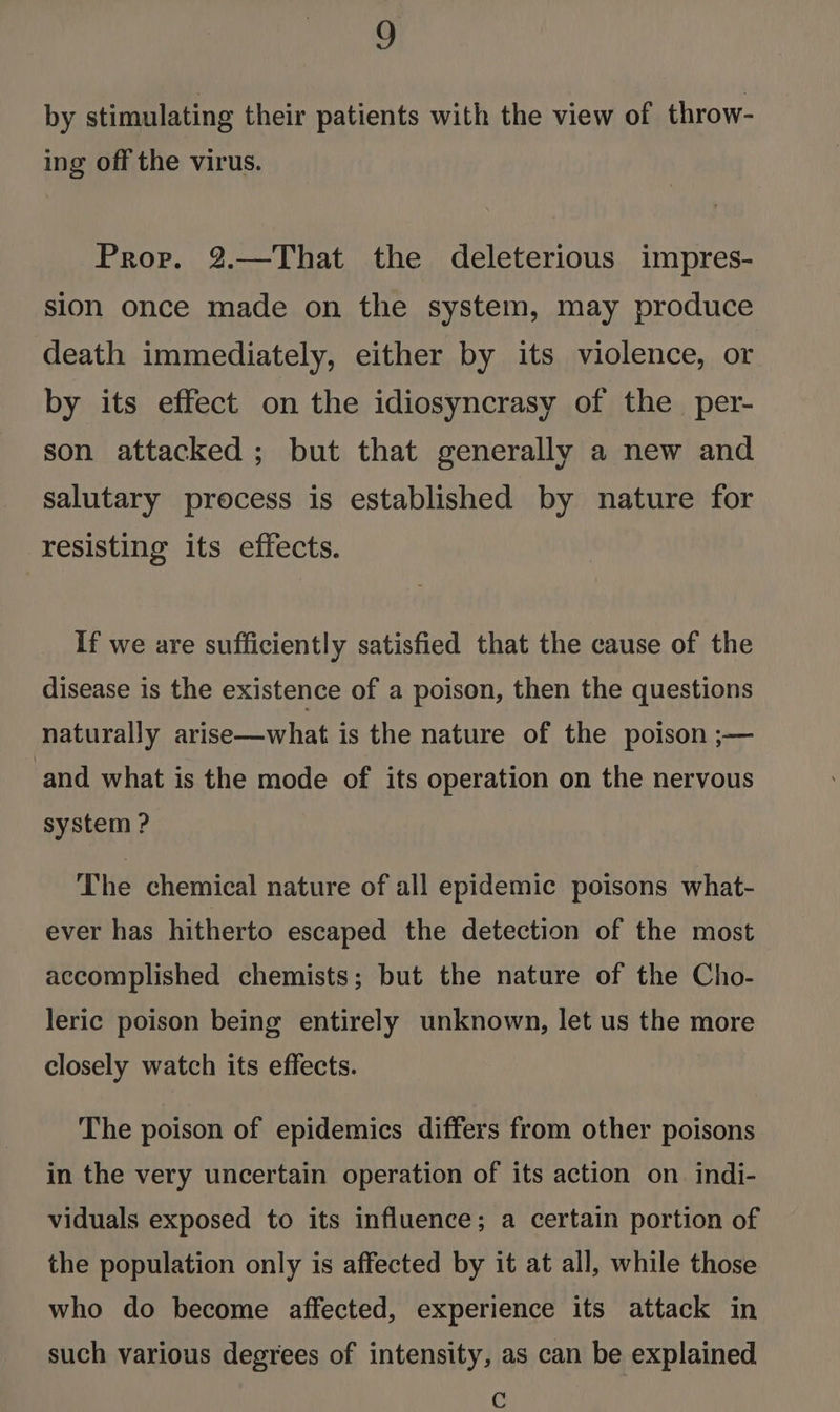 by stimulating their patients with the view of throw- ing off the virus. Prov. 2.—That the deleterious impres- sion once made on the system, may produce death immediately, either by its violence, or by its effect on the idiosyncrasy of the per- son attacked ; but that generally a new and salutary process is established by nature for resisting its effects. If we are sufficiently satisfied that the cause of the disease is the existence of a poison, then the questions naturally arise—what is the nature of the poison ;— ‘and what is the mode of its operation on the nervous system ? The chemical nature of all epidemic poisons what- ever has hitherto escaped the detection of the most accomplished chemists; but the nature of the Cho- leric poison being entirely unknown, let us the more closely watch its effects. The poison of epidemics differs from other poisons in the very uncertain operation of its action on. indi- viduals exposed to its influence; a certain portion of the population only is affected by it at all, while those who do become affected, experience its attack in such various degrees of intensity, as can be explained Cc