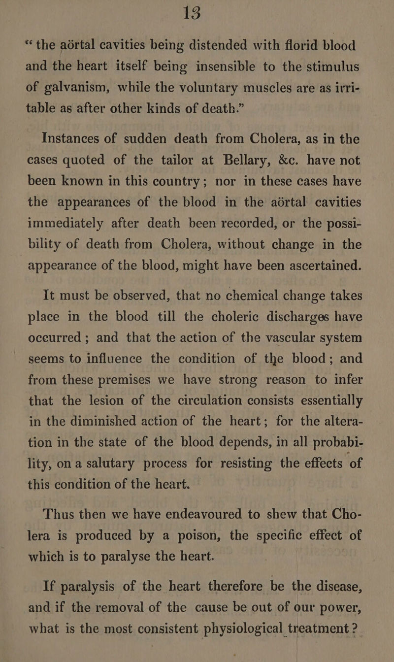 “the adrtal cavities being distended with florid blood and the heart itself being insensible to the stimulus of galvanism, while the voluntary muscles are as irri- table as after other kinds of death.” Instances of sudden death from Cholera, as in the cases quoted of ‘the tailor at Bellary, &amp;c. have not been known in this country; nor in these cases have the appearances of the blood in the aértal cavities immediately after death been recorded, or the possi- bility of death from Cholera, without change in the appearance of the blood, might have been ascertained. It must be observed, that no chemical change takes place in the blood till the choleric discharges have occurred ; and that the action of the vascular system seems to influence the condition of the blood; and from these premises we have strong reason to infer that the lesion of the circulation consists essentially in the diminished action of the heart; for the altera- tion in the state of the blood depends, in all probabi- lity, on a salutary process for resisting the effects of this condition of the heart. Thus then we have endeavoured to shew that Cho- lera is produced by a poison, the specific effect of which is to paralyse the heart. If paralysis of the heart therefore be the disease, and if the removal of the cause be out of our power, what is the most consistent physiological treatment ? : } | i
