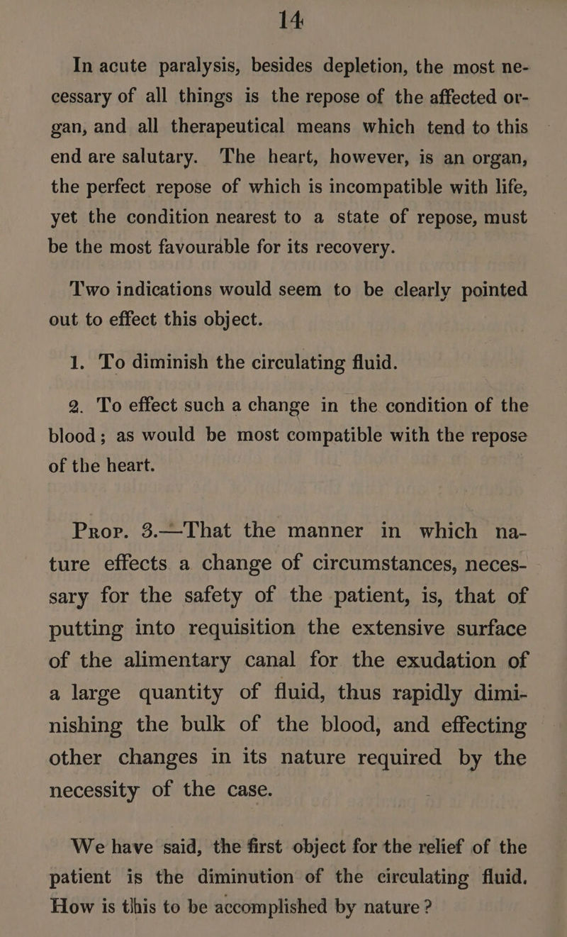 In acute paralysis, besides depletion, the most ne- cessary of all things is the repose of the affected or- gan, and all therapeutical means which tend to this end are salutary. The heart, however, is an organ, the perfect repose of which is incompatible with life, yet the condition nearest to a state of repose, must be the most favourable for its recovery. Two indications would seem to be clearly pointed out to effect this object. 1. To diminish the circulating fluid. 2. To effect such a change in the condition of the blood; as would be most compatible with the repose of the heart. / Prov. 3.—That the manner in which na- ture effects a change of circumstances, neces- sary for the safety of the patient, is, that of putting into requisition the extensive surface of the alimentary canal for the exudation of a large quantity of fluid, thus rapidly dimi- nishing the bulk of the blood, and effecting other changes in its nature required by the necessity of the case. We have said, the first object for the relief of the patient is the diminution of the circulating fluid. How is this to be accomplished by nature ?