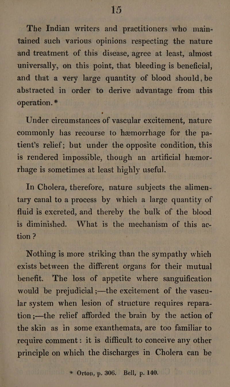 The Indian writers and practitioners who main- tained such various opinions respecting the nature and treatment of this disease, agree at least, almost universally, on this point, that bleeding is beneficial, and that a very large quantity of blood should, be abstracted in order to derive advantage from this operation. * Under circumstances of vascular excitement, nature commonly has recourse to hemorrhage for the pa- _tient’s relief; but under the opposite condition, this is rendered impossible, though an artificial ha:mor- rhage is sometimes at least highly useful. In Cholera, therefore, nature subjects the alimen- tary canal to a process by which a large quantity of fluid is excreted, and thereby the bulk of the blood is diminished. What is the mechanism of this ac- tion ? Nothing is more striking than the sympathy which exists between the different organs for their mutual benefit. ‘The loss of appetite where sanguification would be prejudicial ;—the excitement of the vascu- lar system when lesion of structure requires repara- tion ;—the relief afforded the brain by the action of the skin as in some exanthemata, are too familiar to require comment: it is difficult to conceive any other principle on which the discharges in Cholera can be * Orton, p. 306. Bell, p. 140.