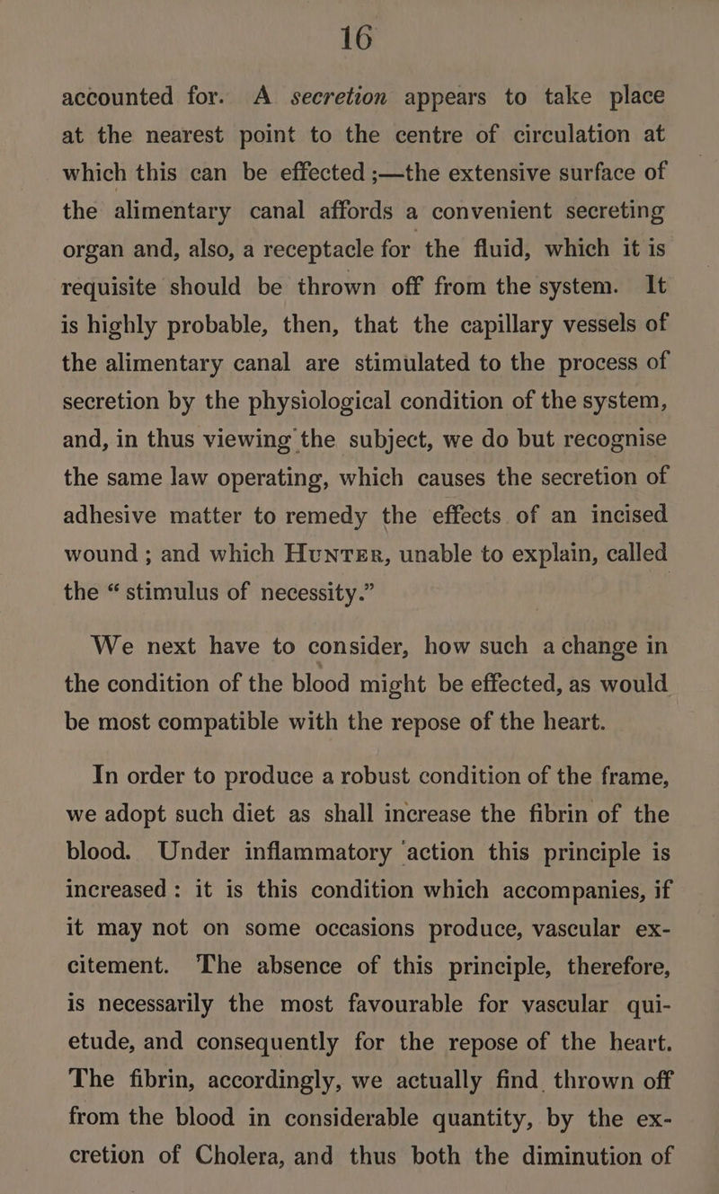 accounted for. A secretion appears to take place at the nearest point to the centre of circulation at which this can be effected ;—the extensive surface of the alimentary canal affords a convenient secreting organ and, also, a receptacle for the fluid, which it is requisite should be thrown off from the system. It is highly probable, then, that the capillary vessels of the alimentary canal are stimulated to the process of secretion by the physiological condition of the system, and, in thus viewing the subject, we do but recognise the same law operating, which causes the secretion of adhesive matter to remedy the effects of an incised wound ; and which Hunter, unable to explain, called the “stimulus of necessity.” We next have to consider, how such a change in the condition of the blood might be effected, as would be most compatible with the repose of the heart. In order to produce a robust condition of the frame, we adopt such diet as shall increase the fibrin of the blood. Under inflammatory ‘action this principle is increased : it is this condition which accompanies, if it may not on some occasions produce, vascular ex- citement. The absence of this principle, therefore, is necessarily the most favourable for vascular qui- etude, and consequently for the repose of the heart. The fibrin, accordingly, we actually find. thrown off from the blood in considerable quantity, by the ex- cretion of Cholera, and thus both the diminution of