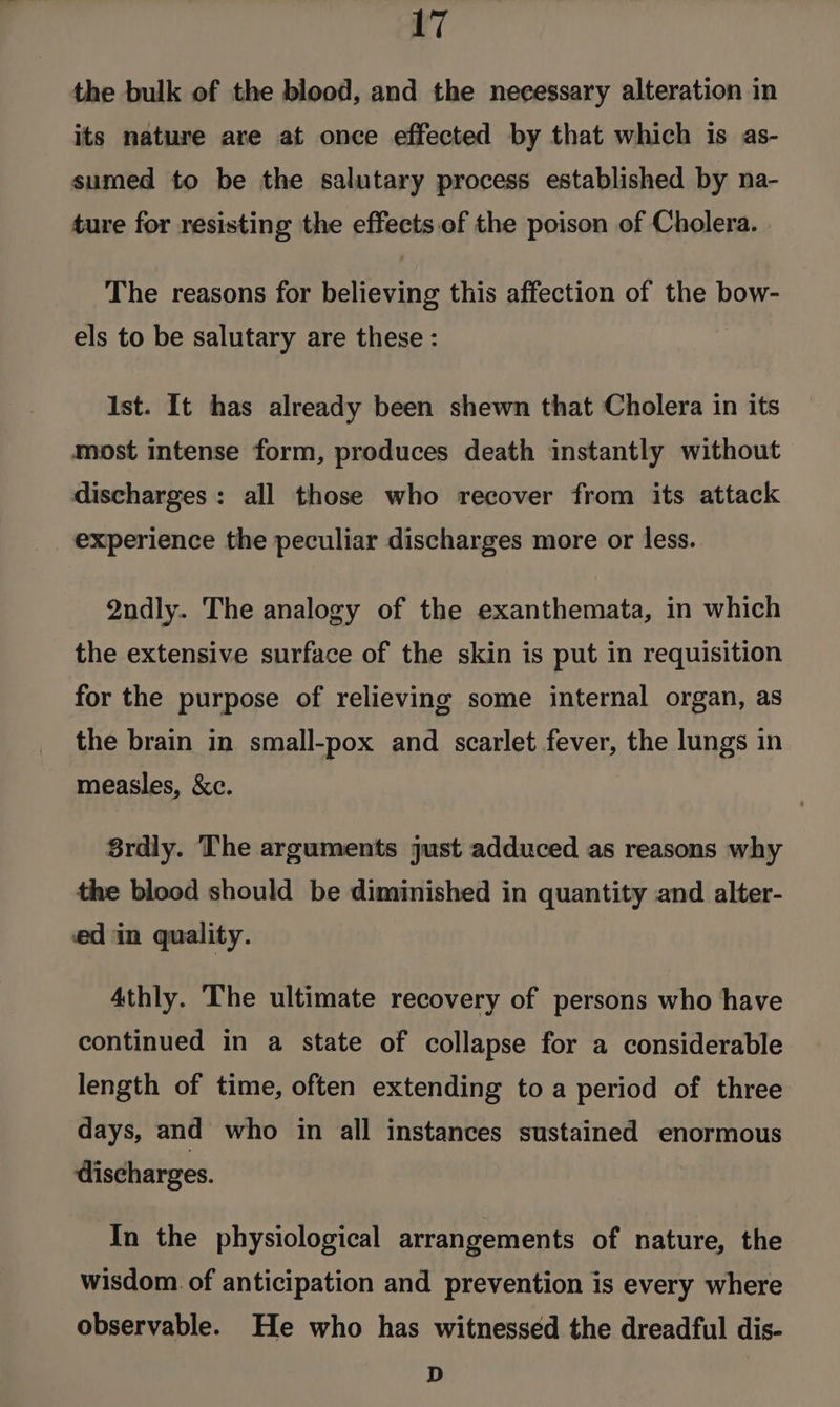 the bulk of the blood, and the necessary alteration in its nature are at once effected by that which is as- sumed to be the salutary process established by na- ture for resisting the effects of the poison of Cholera. The reasons for believing this affection of the bow- els to be salutary are these: Ist. It has already been shewn that Cholera in its most intense form, produces death instantly without discharges: all those who recover from its attack _ experience the peculiar discharges more or less. Qndly. The analogy of the exanthemata, in which the extensive surface of the skin is put in requisition for the purpose of relieving some internal organ, as the brain in small-pox and scarlet fever, the lungs in measles, &amp;c. 8rdly. The arguments just adduced as reasons why the blood should be diminished in quantity and alter- ed in quality. Athly. The ultimate recovery of persons who have continued in a state of collapse for a considerable length of time, often extending toa period of three days, and who in all instances sustained enormous discharges. In the physiological arrangements of nature, the wisdom. of anticipation and prevention is every where observable. He who has witnessed the dreadful dis- D