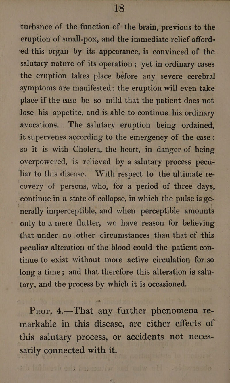 turbance of the function of the brain, previous to the eruption of small-pox, and the immediate relief afford- ed this organ by its appearance, is convinced of the salutary nature of its operation ; yet in ordinary cases the eruption takes place before any severe cerebral symptoms are manifested : the eruption will even take place if the case be so mild that the patient does not lose his appetite, and is able to continue his ordinary avocations. The salutary eruption being ordained, it supervenes according to the emergency of the case: so it is with Cholera, the heart, in danger of being overpowered, is relieved by a salutary process pecu- liar to this disease. With respect to the ultimate re- covery of persons, who, for a period of three days, continue in a state of collapse, in which the pulse is ge- nerally imperceptible, and when perceptible amounts only to a mere flutter, we have reason for believing that under no other circumstances than that of this peculiar alteration of the blood could the patient con- tinue to exist without more active circulation for se long a time; and that therefore this alteration is salu- tary, and the process by which it is occasioned. Prop. 4.—That any further phenomena re- markable in this disease, are either effects of this salutary process, or accidents not neces- sarily connected with it.