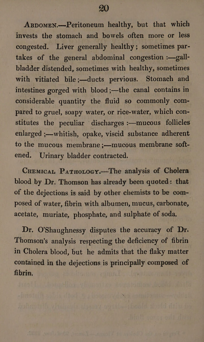 ABDOMEN.—Peritoneum healthy, but that which invests the stomach and bowels often more or less congested. Liver generally healthy; sometimes par- — takes of the general abdominal congestion :—gall- bladder distended, sometimes with healthy, sometimes with vitiated bile ;—ducts pervious. Stomach and intestines gorged with blood;—the canal contains in considerable quantity the fluid so commonly com- pared to gruel, soapy water, or rice-water, which con- stitutes the peculiar ‘discharges :—mucous follicles enlarged ;—whitish, opake, viscid substance adherent to the mucous membrane ;—mucous membrane soit- ened. Urinary bladder contracted. Cuemican Patuotocy.—The analysis of Cholera blood by Dr. Thomson has already been quoted: that of the dejections is said by other chemists to be com- posed of water, fibrin with albumen, mucus, carbonate, acetate, muriate, phosphate, and sulphate of soda. Dr. O'Shaughnessy disputes the accuracy of Dr. Thomson’s analysis respecting the deficiency of fibrin in Cholera blood, but he admits that the flaky matter contained in the dejections is principally composed of fibrin.