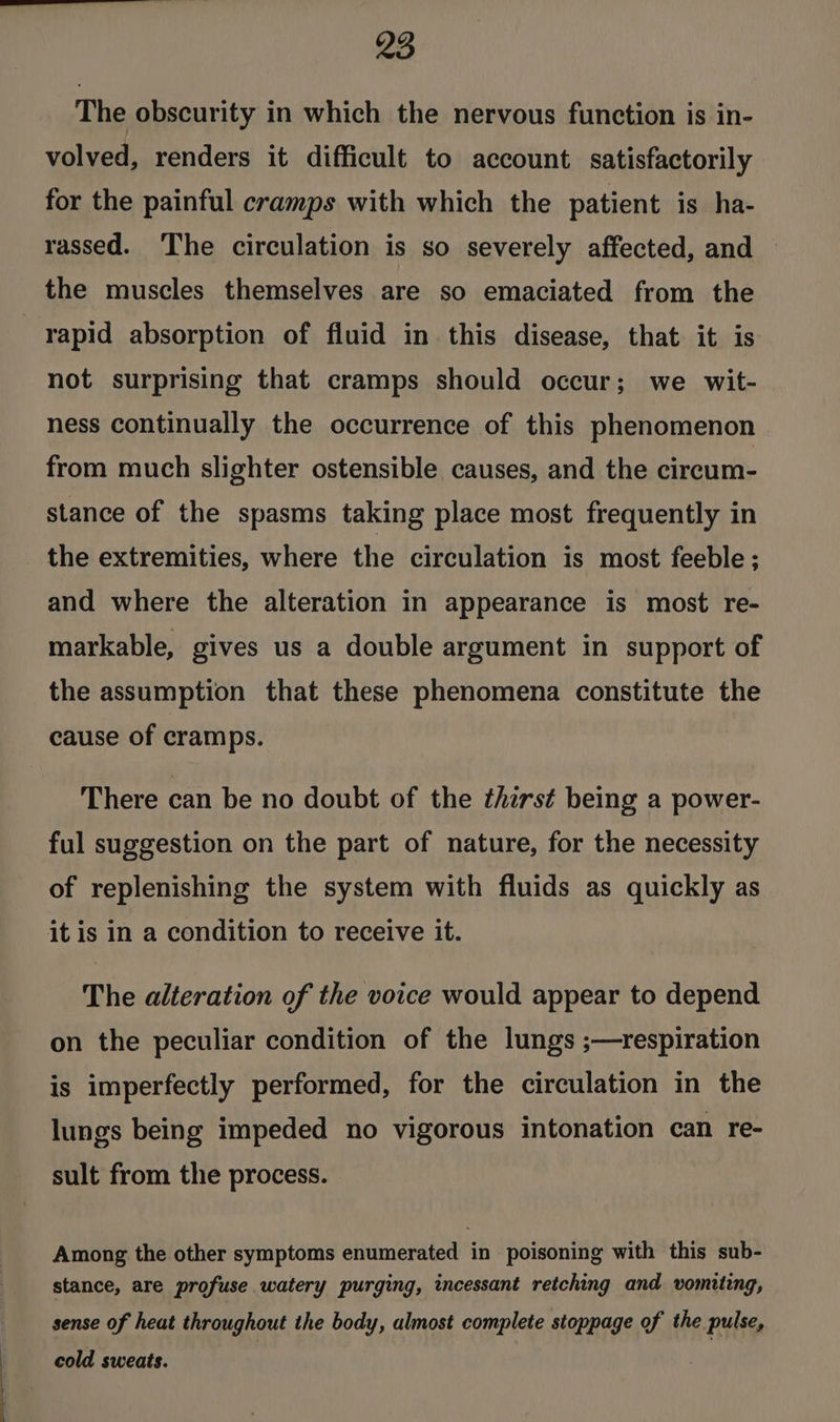 The obscurity in which the nervous function is in- volved, renders it difficult to account satisfactorily for the painful cramps with which the patient is ha- rassed. The circulation is so severely affected, and — the muscles themselves are so emaciated from the rapid absorption of fluid in this disease, that it is not surprising that cramps should occur; we wit- ness continually the occurrence of this phenomenon from much slighter ostensible causes, and the cireum- stance of the spasms taking place most frequently in the extremities, where the circulation is most feeble ; and where the alteration in appearance is most re- markable, gives us a double argument in support of the assumption that these phenomena constitute the cause of cramps. There can be no doubt of the thirst being a power- ful suggestion on the part of nature, for the necessity of replenishing the system with fluids as quickly as it is in a condition to receive it. The alteration of the voice would appear to depend on the peculiar condition of the lungs ;—respiration is imperfectly performed, for the circulation in the lungs being impeded no vigorous intonation can re- sult from the process. Among the other symptoms enumerated in poisoning with this sub- stance, are profuse watery purging, incessant retching and vomiting, sense of heat throughout the body, almost complete stoppage of the pulse, cold sweats.
