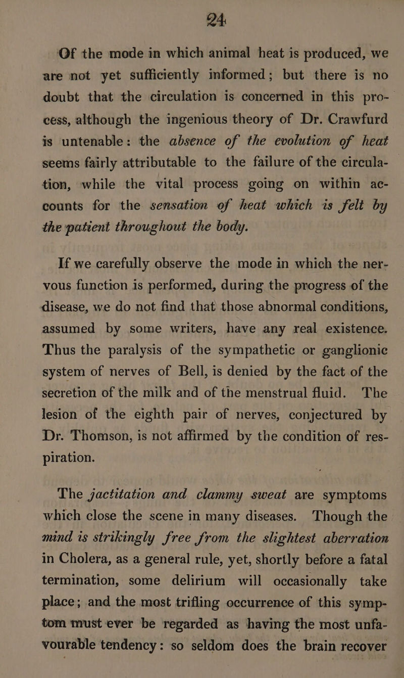 24: Of the mode in which animal heat is produced, we are not yet sufficiently informed; but there is no doubt that the circulation is concerned in this pro- cess, although the ingenious theory of Dr. Crawfurd is untenable: the absence of the evolution of heat seems fairly attributable to the failure of the circula- tion, while the vital process going on within ac- counts for the sensation of heat which is felt by the patient throughout the body. If we carefully observe the mode in which the ner- vous function is performed, during the progress of the disease, we do not find that those abnormal conditions, assumed by some writers, have any real existence. Thus the paralysis of the sympathetic or ganglionic system of nerves of Bell, is denied by the fact of the secretion of the milk and of the menstrual fluid. The lesion of the eighth pair of nerves, conjectured by Dr. Thomson, is not affirmed by the condition of res- piration. The jactitation and clammy sweat are symptoms which close the scene in many diseases. Though the mind is strikingly free from the slightest aberration in Cholera, as a general rule, yet, shortly before a fatal termination, some delirium will occasionally take place; and the most trifling occurrence of this symp- tom must ever be regarded as having the most unfa- vourable tendency: so seldom does the brain recover