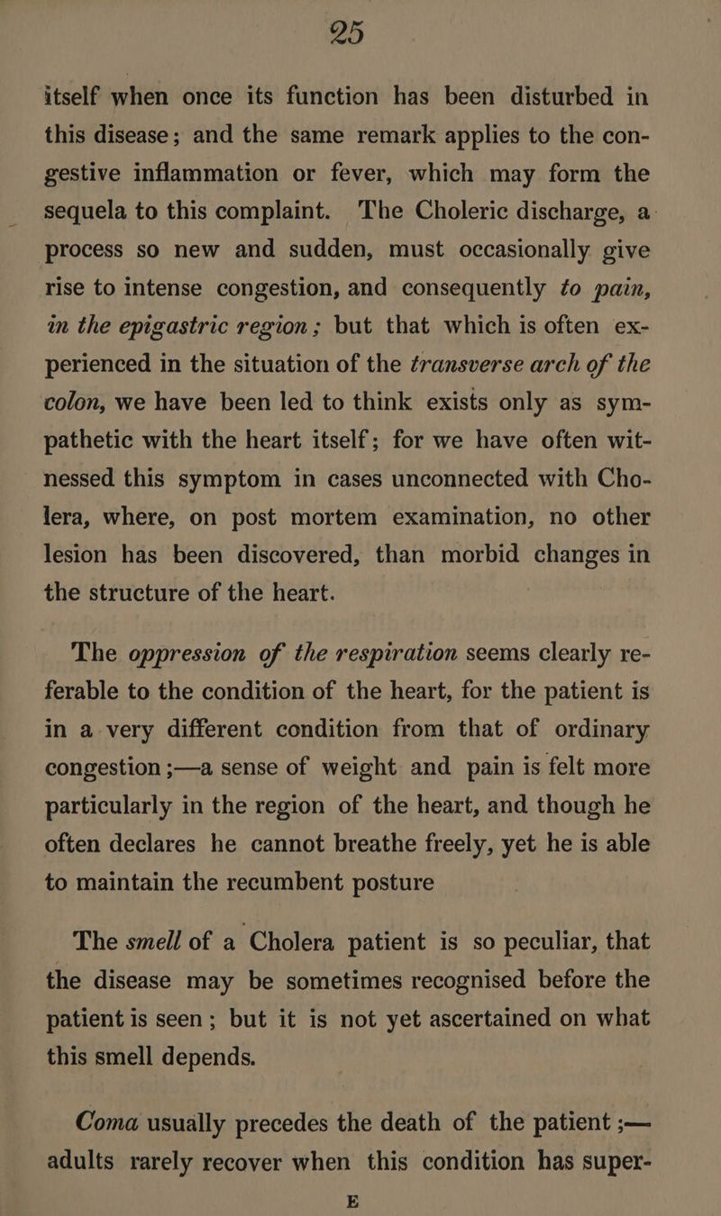 26) itself when once its function has been disturbed in this disease; and the same remark applies to the con- gestive inflammation or fever, which may form the sequela to this complaint. The Choleric discharge, a. process so new and sudden, must occasionally give rise to intense congestion, and consequently fo pain, m the epigastric region; but that which is often ex- perienced in the situation of the ¢ransverse arch of the colon, we have been led to think exists only as sym- pathetic with the heart itself; for we have often wit- nessed this symptom in cases unconnected with Cho- lera, where, on post mortem examination, no other lesion has been discovered, than morbid changes in the structure of the heart. The oppression of the respiration seems clearly re- ferable to the condition of the heart, for the patient is in a very different condition from that of ordinary congestion ;—a sense of weight and pain is felt more particularly in the region of the heart, and though he often declares he cannot breathe freely, yet he is able to maintain the recumbent posture The smell of a Cholera patient is so peculiar, that the disease may be sometimes recognised before the patient is seen; but it is not yet ascertained on what this smell depends. Coma usually precedes the death of the patient ;— adults rarely recover when this condition has super- E