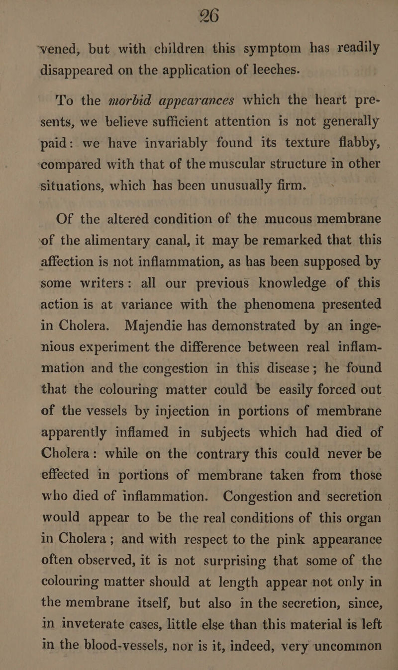 20 ‘vened, but with children this symptom has readily disappeared on the application of leeches. To the morbid appearances which the heart pre- sents, we believe sufficient attention is not generally paid: we have invariably found its texture flabby, — ‘compared with that of the muscular structure in other situations, which has been unusually firm. Of the altered condition of the mucous membrane ‘of the alimentary canal, it may be remarked that this affection is not inflammation, as has been supposed by some writers: all our previous knowledge of this action is at variance with the phenomena presented in Cholera. Majendie has demonstrated by an inge- nious experiment the difference between real inflam- mation and the congestion in this disease; he found that the colouring matter could be easily forced out of the vessels by injection in portions of membrane apparently inflamed in subjects which had died of Cholera: while on the contrary this could never be effected in portions of membrane taken from those who died of inflammation. Congestion and secretion would appear to be the real conditions of this organ in Cholera; and with respect to the pink appearance often observed, it is not surprising that some of the colouring matter should at length appear not only in the membrane itself, but also in the secretion, since, In inveterate cases, little else than this material is left in the blood-vessels, nor is it, indeed, very uncommon
