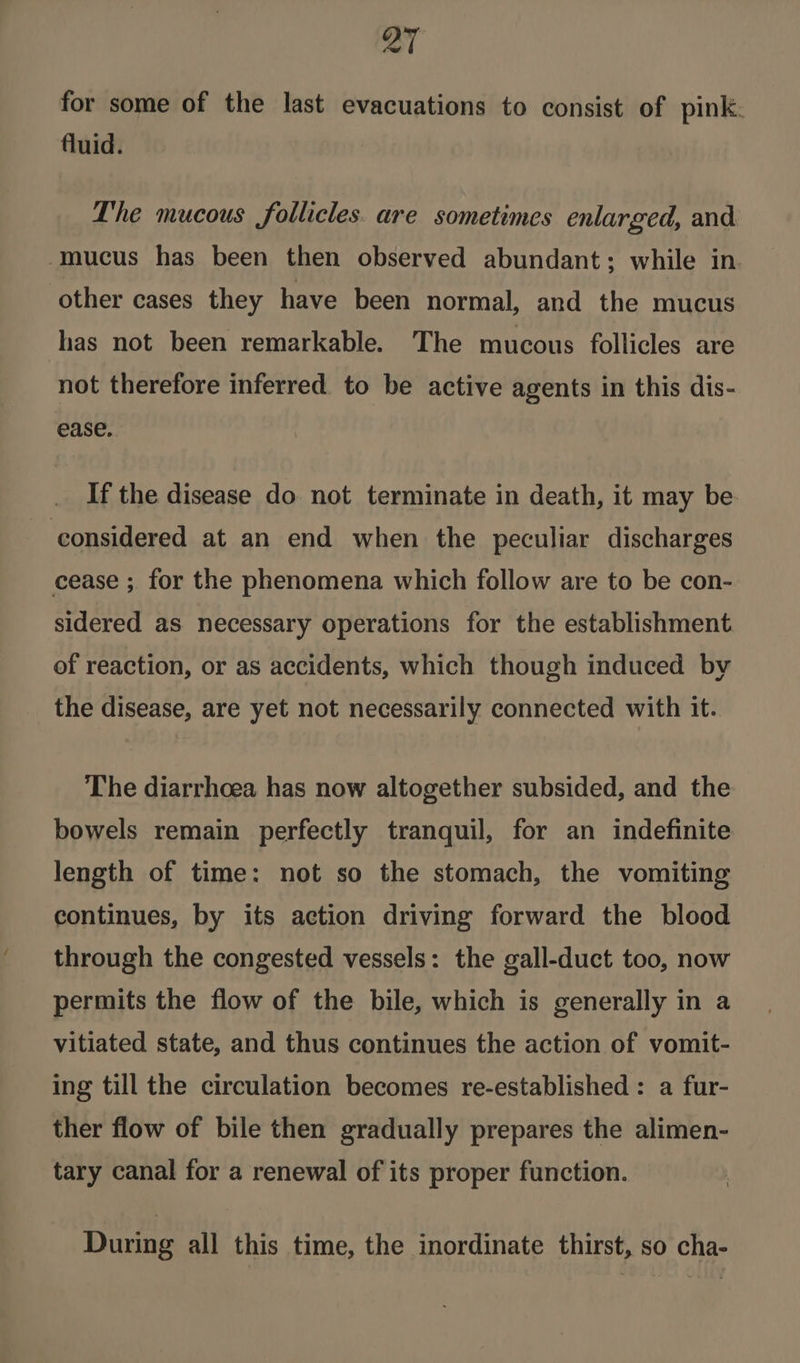 for some of the last evacuations to consist of pink. fluid. Lhe mucous follicles. are sometimes enlarged, and -mucus has been then observed abundant; while in other cases they have been normal, and the mucus has not been remarkable. The mucous follicles are not therefore inferred to be active agents in this dis- ease. If the disease do not terminate in death, it may be considered at an end when the peculiar discharges cease ; for the phenomena which follow are to be con- sidered as necessary operations for the establishment of reaction, or as accidents, which though induced by the disease, are yet not necessarily connected with it. The diarrhoea has now altogether subsided, and the bowels remain perfectly tranquil, for an indefinite length of time: not so the stomach, the vomiting continues, by its action driving forward the blood through the congested vessels: the gall-duct too, now permits the flow of the bile, which is generally in a vitiated state, and thus continues the action of vomit- ing till the circulation becomes re-established: a fur- ther flow of bile then gradually prepares the alimen- tary canal for a renewal of its proper function. During all this time, the inordinate thirst, so cha-