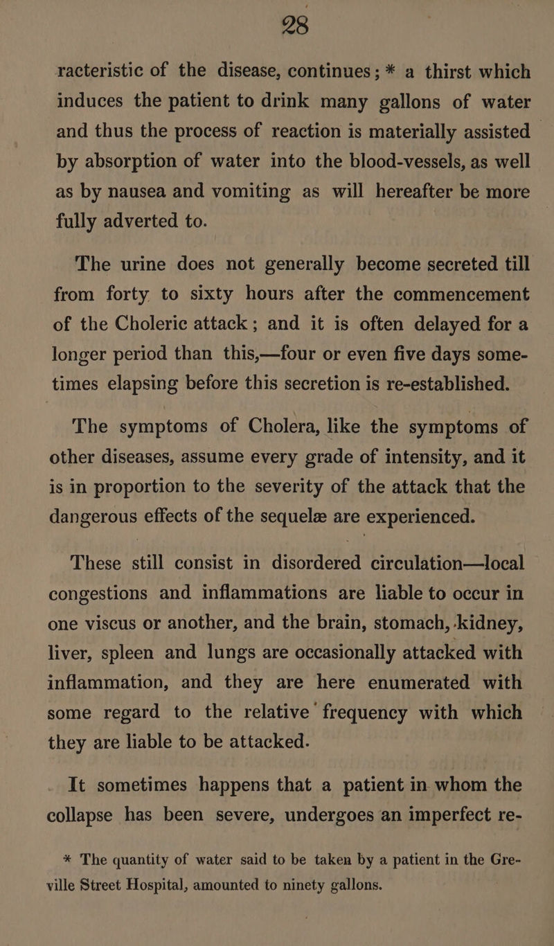 racteristic of the disease, continues; * a thirst which induces the patient to drink many gallons of water and thus the process of reaction is materially assisted by absorption of water into the blood-vessels, as well as by nausea and vomiting as will hereafter be more fully adverted to. The urine does not generally become secreted till from forty to sixty hours after the commencement of the Choleric attack ; and it is often delayed for a longer period than this,—four or even five days some- times elapsing before this secretion is re-established. The symptoms of Cholera, like the symptoms of other diseases, assume every grade of intensity, and it is in proportion to the severity of the attack that the dangerous effects of the sequele are experienced. These still consist in disordered circulation—local congestions and inflammations are liable to occur in one viscus or another, and the brain, stomach, kidney, liver, spleen and lungs are occasionally attacked with inflammation, and they are here enumerated with some regard to the relative frequency with which they are liable to be attacked. It sometimes happens that a patient in whom the collapse has been severe, undergoes an imperfect re- * The quantity of water said to be taken by a patient in the Gre- ville Street Hospital, amounted to ninety gallons.