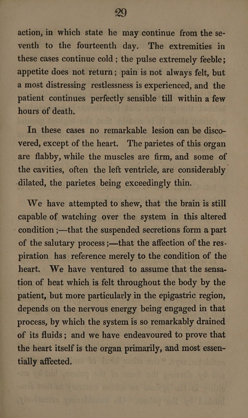 action, in which state he may continue from the se- venth to the fourteenth day. The extremities in these cases continue cold ; the pulse extremely feeble; appetite does not return; pain is not always felt, but a most distressing restlessness is experienced, and the patient continues perfectly sensible till within a few hours of death. In these cases no remarkable lesion can be disco- vered, except of the heart. The parietes of this organ are flabby, while the muscles are firm, and some of the cavities, often the left ventricle, are considerably dilated, the parietes being exceedingly thin. We have attempted to shew, that the brain is still capable of watching over the system in this altered ‘condition ;—that the suspended secretions form a part of the salutary process ;—that the affection of the res- piration has reference merely to the condition of the heart. We have ventured to assume that the sensa- tion of heat which is felt throughout the body by the patient, but more particularly in the epigastric region, depends on the nervous energy being engaged in that process, by which the system is so remarkably drained of its fluids; and we have endeavoured to prove that the heart itself is the organ primarily, and most essen- tially affected.