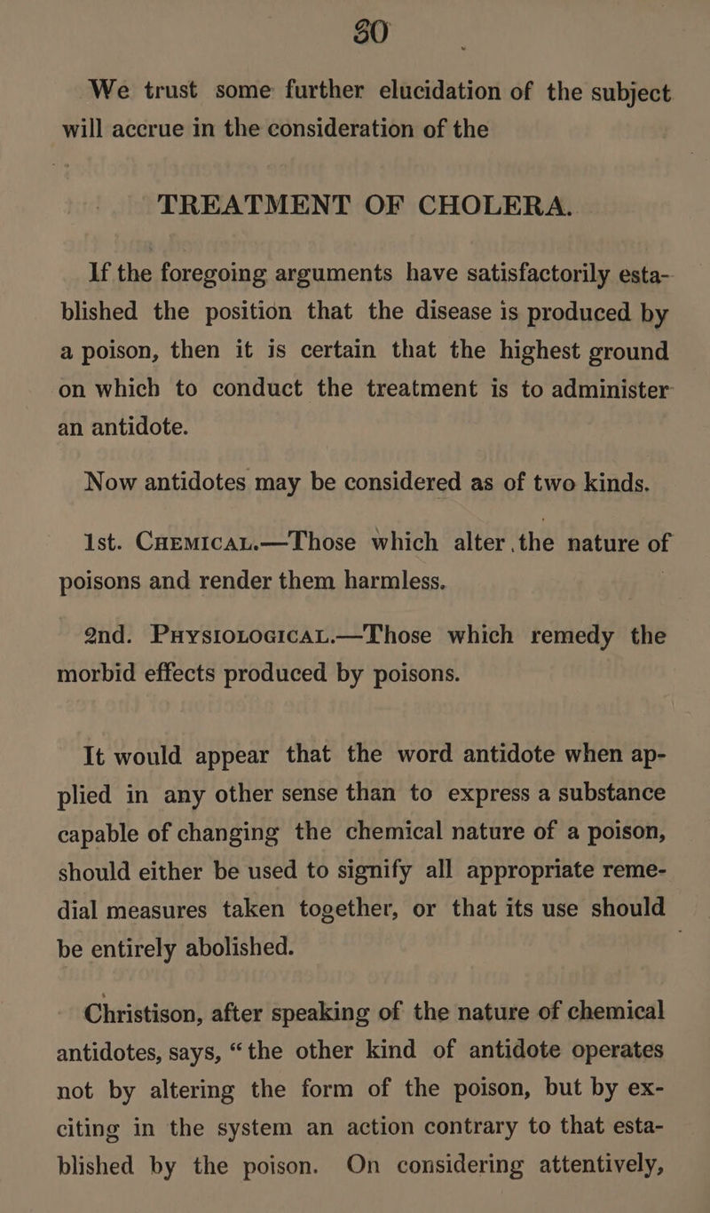 We trust some further elucidation of the subject will accrue in the consideration of the TREATMENT OF CHOLERA. If the foregoing arguments have satisfactorily esta- blished the position that the disease is produced by a poison, then it is certain that the highest ground on which to conduct the treatment is to administer an antidote. Now antidotes may be considered as of two kinds. 1st. CaEmicau.—Those which alter, the hatitt iad poisons and render them harmless. 9nd. PuysiotoGicaL.—Those which remedy the morbid effects produced by poisons. It would appear that the word antidote when ap- plied in any other sense than to express a substance capable of changing the chemical nature of a poison, should either be used to signify all appropriate reme- dial measures taken together, or that its use should be entirely abolished. Christison, after speaking of the nature of chemical antidotes, says, “the other kind of antidote operates not by altering the form of the poison, but by ex- citing in the system an action contrary to that esta- blished by the poison. On considering attentively,