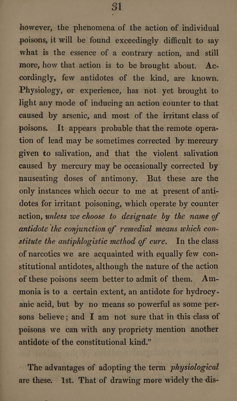 however, the phenomena of the action of individual poisons, it will be found exceedingly difficult to say what is the essence of a contrary action, and still more, how that action is to be brought about. Ac- cordingly, few antidotes of the kind, are known. Physiology, or experience, has not yet brought to light any mode of inducing an action counter to that caused by arsenic, and most of the irritant class of poisons. It appears probable that the remote opera- tion of lead may be sometimes corrected by mercury given to salivation, and that the violent salivation caused by mercury may be occasionally corrected by nauseating doses of antimony. But these are the only instances which occur to me at present of anti- dotes for irritant poisoning, which operate by counter action, unless we choose to designate by the name of antidote the conjunction of remedial means which con- stitute the antiphlogistic method of cure. In the class of narcotics we are acquainted with equally few con- stitutional antidotes, although the nature of the action of these poisons seem better to admit of them. Am- monia is to a certain extent, an antidote for hydrocy- anic acid, but by no means so powerful as some per- sons believe; and I am not sure that in this class of poisons we can with any propriety mention another antidote of the constitutional kind.” The advantages of adopting the term physiological are these. Ist. That of drawing more widely the dis-