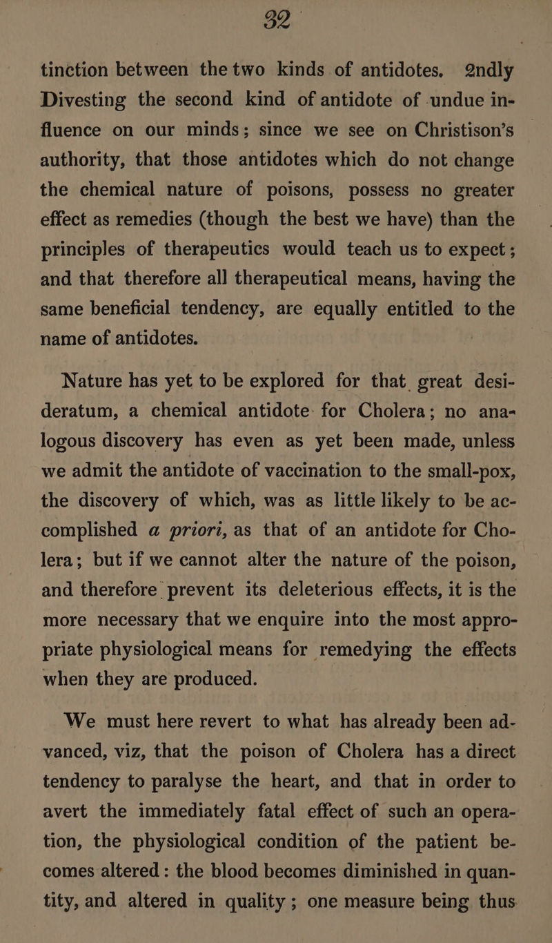 Oe. tinction between the two kinds of antidotes, 2ndly Divesting the second kind of antidote of undue in- fluence on our minds; since we see on Christison’s authority, that those antidotes which do not change the chemical nature of poisons, possess no greater effect as remedies (though the best we have) than the principles of therapeutics would teach us to expect ; and that therefore all therapeutical means, having the same beneficial tendency, are equally entitled to the name of antidotes. Nature has yet to be explored for that great desi- deratum, a chemical antidote: for Cholera; no ana- logous discovery has even as yet been made, unless we admit the antidote of vaccination to the small-pox, the discovery of which, was as little likely to be ac- complished a@ priori, as that of an antidote for Cho- lera; but if we cannot alter the nature of the poison, and therefore prevent its deleterious effects, it is the more necessary that we enquire into the most appro- priate physiological means for remedying the effects when they are produced. We must here revert to what has already been ad- vanced, viz, that the poison of Cholera has a direct tendency to paralyse the heart, and that in order to avert the immediately fatal effect of such an opera- tion, the physiological condition of the patient be- comes altered: the blood becomes diminished in quan- tity, and altered in quality ; one measure being thus