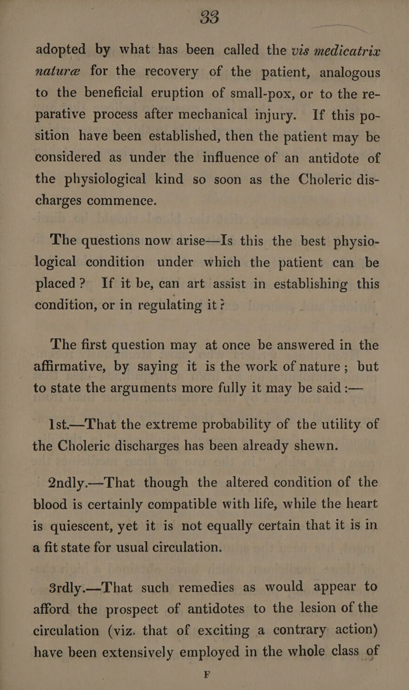 adopted by what has been called the vis medicatrix nature for the recovery of the patient, analogous to the beneficial eruption of small-pox, or to the re- parative process after mechanical injury. If this po- sition have been established, then the patient may be considered as under the influence of an antidote of the physiclogical kind so soon as the Choleric dis- charges commence. The questions now arise—Is this the best physio- logical condition under which the patient can be placed? If it be, can art assist in establishing this condition, or in regulating it ? The first question may at once be answered in the affirmative, by saying it is the work of nature; but to state the arguments more fully it may be said :— 1st.—That the extreme probability of the utility of the Choleric discharges has been already shewn. _Qndly.—That though the altered condition of the blood is certainly compatible with life, while the heart is quiescent, yet it is not equally certain that it is in a fit state for usual circulation. 3rdly.—That such remedies as would appear to afford the prospect of antidotes to the lesion of the circulation (viz. that of exciting a contrary action) have been extensively employed in the whole class of e