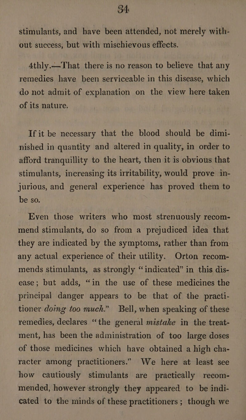B4 stimulants, and have been attended, not merely with- out success, but with mischievous effects. 4thly.—-That there is no reason to believe that any remedies have been serviceable in this disease, which do not admit of explanation on the view here taken of its nature. If it be necessary that the blood should be dimi- nished in quantity and altered in quality, in order to afford tranquillity to the heart, then it is obvious that stimulants, increasing its irritability, would prove in- jurious, and general experience has proved them to be so. Even those writers who most strenuously recom- mend stimulants, do so from a prejudiced idea that they are indicated by the symptoms, rather than from any actual experience of their utility. Orton recom- mends stimulants, as strongly “indicated” in this dis- ease; but adds, “in the use of these medicines the principal danger appears to be that of the practi- tioner domg too much.” Bell, when speaking of these remedies, declares “the general mistake in the treat- ment, has been the administration of too large doses of those medicines which have obtained a high cha- racter among practitioners.” We here at least see how cautiously stimulants are practically recom- mended, however strongly they appeared to be indi- cated to the minds of these practitioners ; though we
