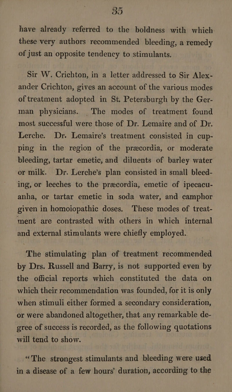GO have already referred to the boldness with which these very authors recommended bleeding, a remedy of just an opposite tendency to stimulants. Sir W. Crichton, in a letter addressed to Sir Alex- ander Crichton, gives an account of the various modes of treatment adopted in St. Petersburgh by the Ger- man physicians. The modes of treatment found most successful were those of Dr. Lemaire and of Dr. Lerche. Dr. Lemaire’s treatment consisted in cup- ping in the region of the preecordia, or moderate bleeding, tartar emetic, and diluents of barley water or milk. Dr. Lerche’s plan consisted in small bleed- ing, or leeches to the pracordia, emetic of ipecacu- anha, or tartar emetic in soda water, and camphor given in homoiopathic doses. These modes of treat- ment are contrasted with others in which internal and external stimulants were chiefly employed. The stimulating plan of treatment recommended by Drs. Russell and Barry, is not supported even by the official reports which constituted the data on which their recommendation was founded, for it is only when stimuli either formed a secondary consideration, or were abandoned altogether, that any remarkable de- gree of success is recorded, as the following quotations will tend to show. “The strongest stimulants and bleeding were used in a disease of a few hours’ duration, according to the