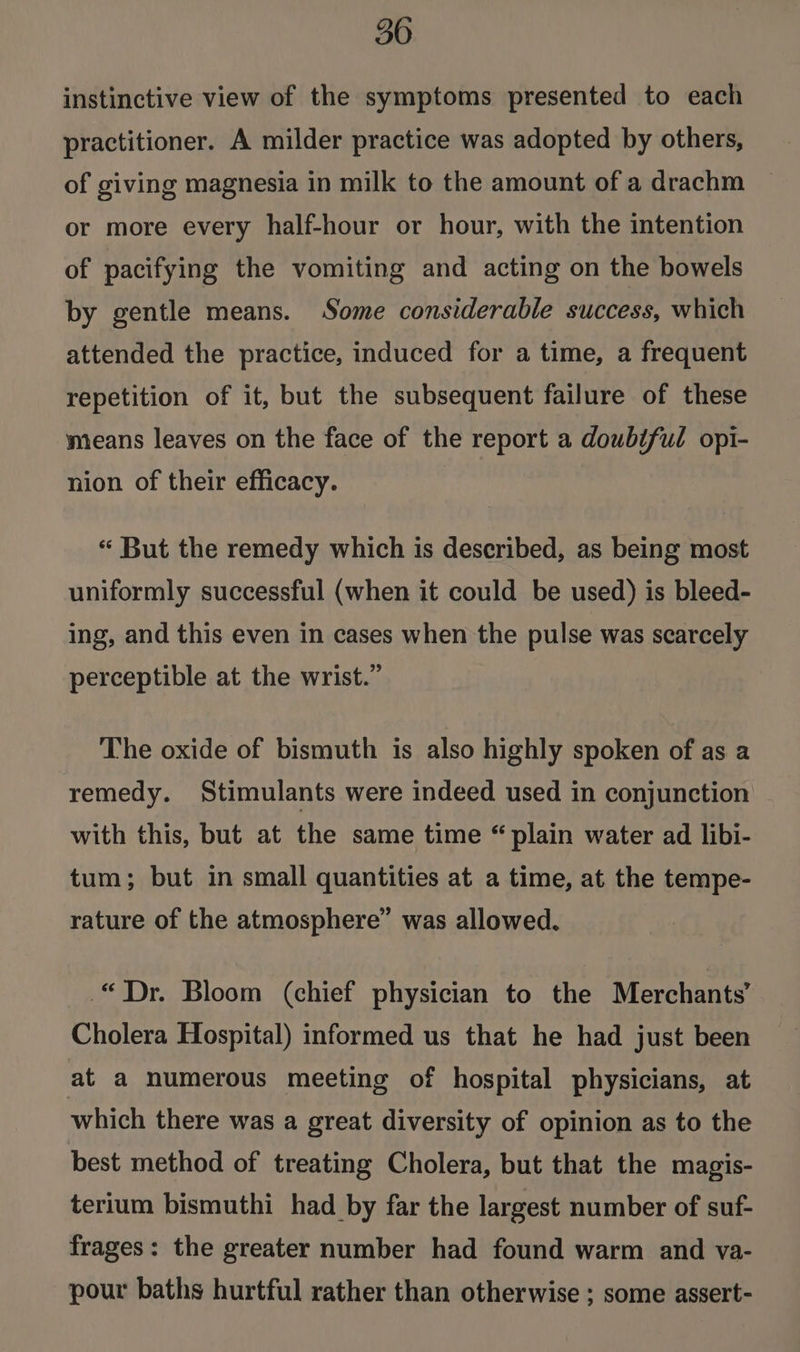 instinctive view of the symptoms presented to each practitioner. A milder practice was adopted by others, of giving magnesia in milk to the amount of a drachm or more every half-hour or hour, with the intention of pacifying the vomiting and acting on the bowels by gentle means. Some considerable success, which attended the practice, induced for a time, a frequent repetition of it, but the subsequent failure of these means leaves on the face of the report a doubiful opi- nion of their efficacy. “ But the remedy which is described, as being most uniformly successful (when it could be used) is bleed- ing, and this even in cases when the pulse was scarcely perceptible at the wrist.” The oxide of bismuth is also highly spoken of as a remedy. Stimulants were indeed used in conjunction with this, but at the same time “plain water ad libi- tum; but in small quantities at a time, at the tempe- rature of the atmosphere” was allowed. “Dr. Bloom (chief physician to the Merchants’ Cholera Hospital) informed us that he had just been at a numerous meeting of hospital physicians, at which there was a great diversity of opinion as to the best method of treating Cholera, but that the magis- terium bismuthi had by far the largest number of suf- frages: the greater number had found warm and va- pour baths hurtful rather than otherwise ; some assert-