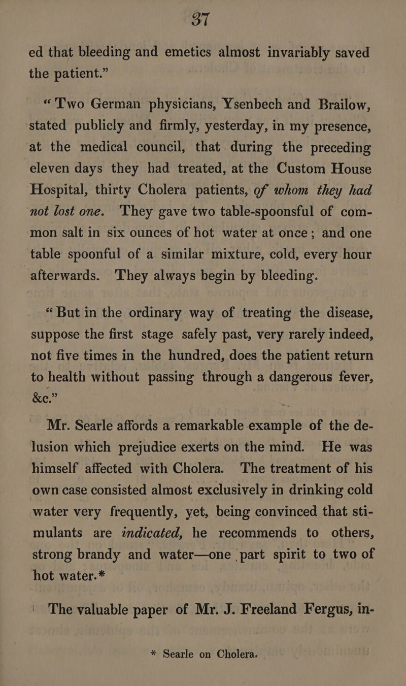 3T ed that bleeding and emetics almost invariably saved the patient.” “'Two German physicians, Ysenbech and Brailow, stated publicly and firmly, yesterday, in my presence, at the medical council, that during the preceding eleven days they had treated, at the Custom House Hospital, thirty Cholera patients, of whom they had not lost one. ‘They gave two table-spoonsful of com- mon salt in six ounces of hot water at once; and one table spoonful of a similar mixture, cold, every hour afterwards. They always begin by bleeding. “ But in the ordinary way of treating the disease, suppose the first stage safely past, very rarely indeed, not five times in the hundred, does the patient return to health without passing through a dangerous fever, - &amp;e.” Mr. Searle affords a remarkable example of the de- lusion which prejudice exerts on the mind. He was himself affected with Cholera. The treatment of his own case consisted almost exclusively in drinking cold water very frequently, yet, being convinced that sti- mulants are indicated, he recommends to others, strong brandy and water—one part spirit to two of hot water.* The valuable paper of Mr. J. Freeland Fergus, in- * Searle on Cholera.