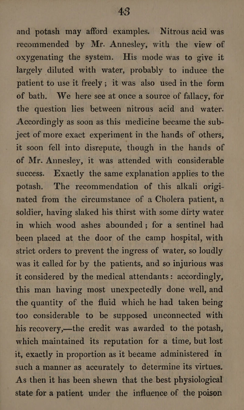 and potash may afford examples. Nitrous acid was recommended by Mr. Annesley, with the view of oxygenating the system. His mode was to give it largely diluted with water, probably to induce the patient to use it freely ; it was also used in the form of bath. We here see at once a source of fallacy, for the question lies between nitrous acid and water. Accordingly as soon as this medicine became the sub- ject of more exact experiment in the hands of others, it soon fell into disrepute, though in the hands of of Mr. Annesley, it was attended with considerable success. Exactly the same explanation applies to the potash. The recommendation of this alkali origi- nated from the circumstance of a Cholera patient, 2 soldier, having slaked his thirst with some dirty water in which wood ashes abounded; for a sentinel had been placed at the door of the camp hospital, with strict orders to prevent the ingress of water, so loudly was it called for by the patients, and so injurious was it considered by the medical attendants: accordingly, this man having most unexpectedly done well, and the quantity of the fluid which he had taken being too considerable to be supposed unconnected with his recovery,—the credit was awarded to the potash, which maintained its reputation for a time, but lost it, exactly in proportion as it became administered in such a manner as accurately to determine its virtues. As then it has been shewn that the best physiological state for a patient under the influence of the poison