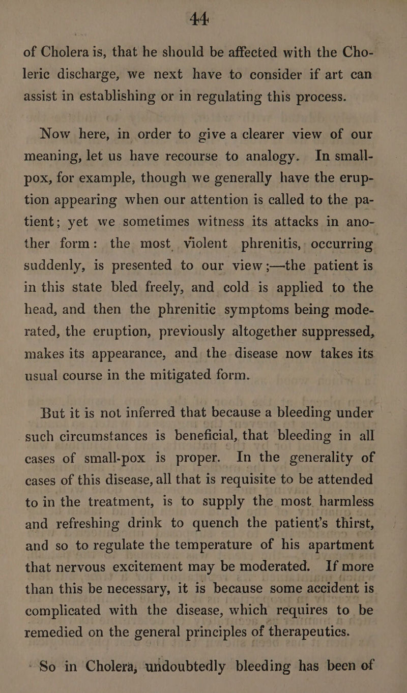 44: of Cholera is, that he should be affected with the Cho- leric discharge, we next have to consider if art can assist in establishing or in regulating this process. Now here, in order to give a clearer view of our meaning, let us have recourse to analogy. In small- pox, for example, though we generally have the erup- tion appearing when our attention is called to the pa- tient; yet we sometimes witness its attacks in ano- ther form: the most violent phrenitis,. occurring suddenly, is presented to our view ;—the patient is in this state bled freely, and cold is applied to the head, and then the phrenitic symptoms being mode- rated, the eruption, previously altogether suppressed, makes its appearance, and the disease now takes its usual course in the mitigated form. But it is not inferred that because a bleeding under such circumstances is beneficial, that bleeding in all cases of small-pox is proper. In the generality of cases of this disease, all that is requisite to be attended to in the treatment, is to supply the most. harmless and refreshing drink to quench the patient’s thirst, and so to regulate the temperature of his apartment that nervous excitement may be moderated. If more than this be necessary, it is because some accident is complicated with the disease, which requires to be remedied on the general principles of therapeutics. - So in Cholera, undoubtedly bleeding has been of