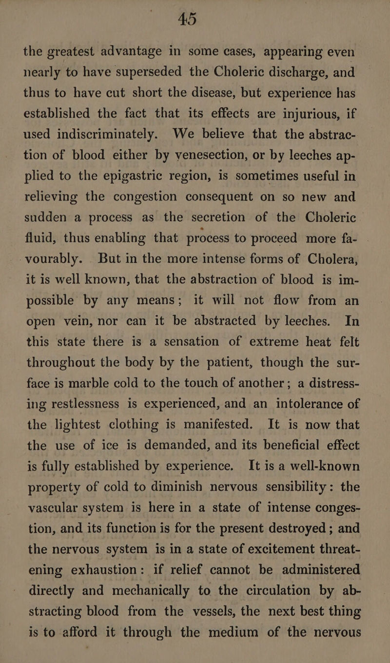 the greatest advantage in some cases, appearing even nearly to have superseded the Choleric discharge, and thus to have cut short the disease, but experience has established the fact that its effects are injurious, if used indiscriminately. We believe that the abstrac- tion of blood either by venesection, or by leeches ap- plied to the epigastric region, is sometimes useful in relieving the congestion consequent on so new and sudden a process as the secretion of the Choleric fluid, thus enabling that process to proceed more fa- . -vourably. But in the more intense forms of Cholera, it is well known, that the abstraction of blood is im- possible by any means; it will not flow from an open vein, nor can it be abstracted by leeches. In this state there is a sensation of extreme heat felt throughout the body by the patient, though the sur- face is marble cold to the touch of another; a distress- ing restlessness is experienced, and an intolerance of the lightest clothing is manifested. It is now that the use of ice is demanded, and its beneficial effect is fully established by experience. It is a well-known property of cold to diminish nervous sensibility: the vascular system is here in a state of intense conges- tion, and its function is for the present destroyed ; and the nervous system is in a state of excitement threat- ening exhaustion: if relief cannot be administered directly and mechanically to the circulation by ab- stracting blood from the vessels, the next best thing is to afford it through the medium of the nervous